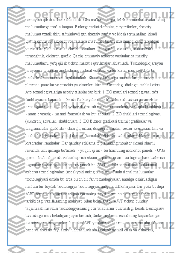 namoyish qilish uchun ishlatiladi. Olis ma'lumotlarga, telekommunikatsiyalar uzoq
ma'lumotlarga mo'ljallangan. Bularga radiotelefonlar, peyterfonlar, shaxsiy 
ma'lumot uzatilishini ta'minlaydigan shaxsiy sun'iy yo'ldosh terminallari kiradi. 
Qattiq ommaviy axborot vositalarida ma'lumot bilan ishlashning keng tarqalgan 
vositasi ko'plab nusxa ko'chirish texnikasi: fotografik, elektron, muhandislik, 
termoghtik, elektron grafik. Qattiq ommaviy axborot vositalarida maxfiy 
ma'lumotlarni yo'q qilish uchun maxsus qurilmalar ishlatiladi. Texnologik jarayon 
jarayonini umuman anglashning indiual vositasi va bir kishi, mos ravishda bir 
necha kishi tomonidan foydalaniladi. Shaxsiy tarkibiga monitorlar, jamoaviy - 
plazmali panellar va proektsiya ekranlari kiradi. Ekrandagi dialogni tashkil etish - 
Ato texnologiyalariga asosiy talablardan biri: 1. EO matnlari texnologiyasi to'rt 
funktsiyasini bajaradi: - kirish funktsiyalari - tartibda ko'rish uchun parametrlar 
o'rnatilgan matnlar; - ishlov berish (matnli matnlarni saralash, yorliqda hisoblash.);
- matn o'ynash; - matnni formatlash va hujjat olish. 2. EO shakllari texnologiyasi 
(elektron jadvallar, shablonlar). 3. EO Biznes grafikasi tizimi (grafikalar va 
diagrammalar shaklida - chiziqli, ustun, dustogrammalar, sektor sxemasramlari va 
boshqalar). Masalan, yaxlit doirasi (kamalak) PPP derazalar bilan ishlaydi, ierarxik
kvadratlar, ramkalar. Har qanday reklama to'plamining monitor ekrani shartli 
ravishda uch qismga bo'linadi: - yuqori qism - bu tizimning indikator paneli; - O'rta
qismi - bu boshqarish va boshqarish ekrani; - pastki qism - bu tugmachani tushirish
tugmalari joylashgan boshqaruv panelidir. AWP tarkibida mutlaqo funktsional 
axborot texnologiyalari (mos) yoki uning bir qismi. Funktsional ma'lumotlar 
texnologiyasi ostida bu erda biron bir fan texnologiyalari amalga oshiriladigan 
ma'lum bir foydali texnologiya texnologiyasining modifikatsiyasi. Bir yoki boshqa 
AWP tomonidan mos keladigan narsaning qaysi qismi ob'ektlarni boshqarish 
tarkibidagi vazifalarning mohiyati bilan belgilanadi. AWP uchun bunday 
taqsimlash mavzusi texnologiyasining o'zi talablarini buzmasligi kerak. Boshqaruv
tuzilishiga mos keladigan joyni kiritish, fanlar joylarini echishning taqsimlangan 
tizimini yaratishga imkon beradi. AWP yordamida, bir mutaxassis matnlar, Yubor 
band va shaxsiy fayl arxiv, uchrashuvlarda ishtirok tashkil etish va o'tkazish,  