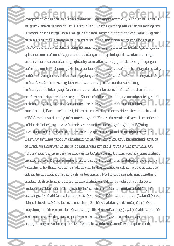 kompyuter xotirasida saqlanadi xabarlarni olishingiz mumkin, hisoblar va jadvallar
va grafik shaklida tayyor natijalarini olish. Odatda qaror qabul qilish va boshqaruv 
jarayoni odatda birgalikda amalga oshiriladi, ammo menejment xodimlarining turli
darajalariga mos keladigan va realizatsiya qilish funktsiyalariga mos keladigan 
"AWP boshqaruv xodimlarining muammoli amalga oshirilishi kerak. Qaror qabul 
qilish uchun ma'lumot tayyorlash, aslida qarorlar qabul qilish va ularni amalga 
oshirish turli korxonalarning iqtisodiy xizmatlarida ko'p jihatdan keng tarqalgan 
bo'lishi mumkin. Shuningdek, ko'plab korxonalar uchun ko'plab funktsiyalar odatiy
holdir. Bu sizga moslashuvchan, qayta qurishni boshqarish tuzilmalarini yaratishga
imkon beradi. Biznesning biznesini zamonaviy informatika va Vtning 
imkoniyatlari bilan yaqinlashtiradi va vositachilarsiz ishlash uchun sharoitlar - 
professional dasturchilar mavjud. Shuni ta'kidlash kerakki, avtomatlashtirilgan ish 
o'rinlari quyidagi asosiy elementlarni o'z ichiga oladi: elektron hisoblash 
mashinalari; Dastur asboblari, bilim bazasi va foydalanuvchi ma'lumotlar bazasi. 
AWN texnik va dasturiy ta'minotni tugatish Yuqorida sanab o'tilgan elementlarni 
to'ldirish hal qilingan vazifalarning maqsadi va tarkibiga bog'liq. AWPning 
tavsiflangan funktsiyasi dasturiy tarkibiy qismlar to'plamida amalga oshiriladi. 
Dasturiy ta'minot tarkibiy qismlarining har biri keng ko'lamli harakatlarni amalga 
oshiradi va aksariyat hollarda boshqalardan mustaqil foydalanish mumkin. OS 
(Operatsion tizim) asosiy tarkibiy qism bo'lib, ularsiz boshqa vositalarning ishlashi
mumkin emas. Bu quyidagilarni ta'minlaydi: turli xil turlar katalogini yaratish va 
yangilash, fayllarni ko'rish va tahrirlash, fayllarni himoya qilish, fayllarni himoya 
qilish, tashqi xotirani taqsimlash va boshqalar. Ma'lumot bazasida ma'lumotlarni 
taqdim etish uchun, model ko'pincha ishlatiladi. Menejer yoki iqtisodchi kabi 
mutaxassisliklar san'atida iqtisodiy ko'rsatkichlarni har tomonlama tahlil qilish 
uchun grafik shaklda ma'lumot berish kerak. Grafiklar uch o'lchovli (balandlik) va 
ikki o'lchovli vakillik bo'lishi mumkin. Grafik vositalar yordamida, shrift ekran 
maydoni, grafik elementlar ekranida, grafik elementlarning (oyati) shaklida, grafik 
elementlar shaklidagi rasm, grafik elementlarning lyuklarini ekrandagi rasm. 
istalgan ranglar va boshqalar. Ma'lumot bazasida ma'lumotlarni taqdim etish  