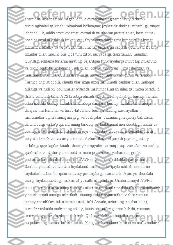 sharoitida imkonsiz bo'lmagan kichik korxonalarning zamonaviy elektron 
texnologiyalariga kirish imkoniyati bo'lmagan; joylashtirishning ixchamligi, yuqori
ishonchlilik, oddiy texnik xizmat ko'rsatish va ulardan past talablar; bosqichma-
bosqich amalga oshirish imkoniyati; foydalanuvchining ma'lumot va ma'lumot 
xizmati; mahalliy va tarqatilgan ma'lumotlar bazalarini saqlash qobiliyati; Boshqa 
tizimlar bilan moslik. biri Qo'l turli xil xususiyatlarga tasniflanishi mumkin. 
Quyidagi reklama turlarini ajrating: bajarilgan funktsiyalarga muvofiq: muammo 
va texnologik; tashkilotning usuli bilan: odatiy (universal), ixtisoslashgan va 
muammoli majmualar; ishlash rejimiga muvofiq: individual, guruh va tarmoq. 
Tarmoq eng istiqbolli, chunki ular sizga uzoq ma'lumotli banklar bilan muloqot 
qilishga va turli xil bo'linmalar o'rtasida ma'lumot almashishlariga imkon beradi. 2.
Sifatli baholash bilan ACS hisobga olinadi: foydalanish qulayligi, boshqa tizimlar 
bilan moslik, boshqa tizimlar bilan aloqa darajasi, boshqa tizimlar bilan aloqa 
darajasi, ma'lumotlar va hisob-kitoblarni boshqarishning xususiyatlari , 
ma'lumotlar oqimlarining aniqligi va boshqalar. Tizimning miqdoriy baholash, 
ishonchliligi va ko'p qirrali, uning tarkibiy va funktsional murakkabligi, taklifi va 
boshqalar. Avtomatlashtirilgan ish joyi - bu kasbiy faoliyatni avtomatlashtirish 
bo'yicha texnik va dasturiy ta'minot. Avtomatlashtirilgan ish joyining odatiy 
tarkibiga quyidagilar kiradi: shaxsiy kompyuter; tarmoq aloqa vositalari va boshqa 
qurilmalar va dasturiy ta'minotdan: matn protsessori; yashashlar; grafik 
protsessorlar; ofis dasturlari. 3. 2. AWP ni yaratishda ishlatiladigan printsiplar 
San'atni yaratish va ulardan foydalanish ma'lumotlar qayta ishlash tizimlarini 
loyihalash uchun bir qator umumiy printsiplarga asoslanadi. Asosiysi shundaki 
oxirgi foydalanuvchiga maksimal yo'naltirish printsipi. Ushbu tamoyil AWPni 
o'qitish darajasiga va uning mashg'ulotlari va mustaqil ravishda o'qish imkoniyatini
yaratish orqali amalga oshiriladi, shuning uchun avtomatik ravishda maxsus 
namoyish roliklari bilan ta'minlanadi. to'rt Avvalo, avtorning ish sharoitlari, 
birinchi navbatda xodimning odatiy, tabiiy sharoitlariga mos kelishi, maxsus 
terminologiyadan foydalanish kerak. Qo'ldagi elektron hujjatlar qog'oz 
hujjatlarining nusxasi bo'lishi kerak. Yangi ma'lumotlarni kiritish va ma'lumotlarni  