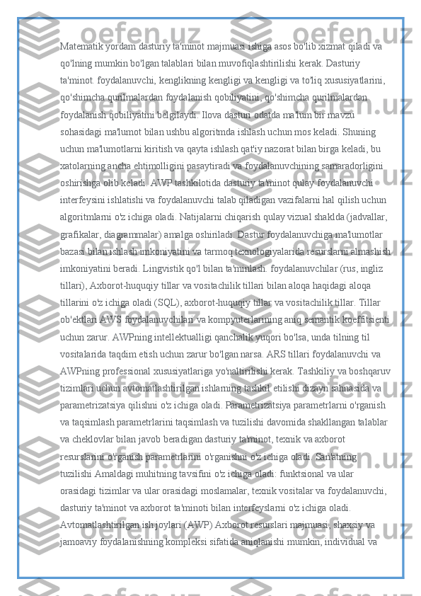 Matematik yordam dasturiy ta'minot majmuasi ishiga asos bo'lib xizmat qiladi va 
qo'lning mumkin bo'lgan talablari bilan muvofiqlashtirilishi kerak. Dasturiy 
ta'minot. foydalanuvchi, kenglikning kengligi va kengligi va to'liq xususiyatlarini, 
qo'shimcha qurilmalardan foydalanish qobiliyatini, qo'shimcha qurilmalardan 
foydalanish qobiliyatini belgilaydi. Ilova dasturi odatda ma'lum bir mavzu 
sohasidagi ma'lumot bilan ushbu algoritmda ishlash uchun mos keladi. Shuning 
uchun ma'lumotlarni kiritish va qayta ishlash qat'iy nazorat bilan birga keladi, bu 
xatolarning ancha ehtimolligini pasaytiradi va foydalanuvchining samaradorligini 
oshirishga olib keladi. AWP tashkilotida dasturiy ta'minot qulay foydalanuvchi 
interfeysini ishlatishi va foydalanuvchi talab qiladigan vazifalarni hal qilish uchun 
algoritmlarni o'z ichiga oladi. Natijalarni chiqarish qulay vizual shaklda (jadvallar, 
grafikalar, diagrammalar) amalga oshiriladi. Dastur foydalanuvchiga ma'lumotlar 
bazasi bilan ishlash imkoniyatini va tarmoq texnologiyalarida resurslarni almashish
imkoniyatini beradi. Lingvistik qo'l bilan ta'minlash. foydalanuvchilar (rus, ingliz 
tillari), Axborot-huquqiy tillar va vositachilik tillari bilan aloqa haqidagi aloqa 
tillarini o'z ichiga oladi (SQL), axborot-huquqiy tillar va vositachilik tillar. Tillar 
ob'ektlari AWS foydalanuvchilari va kompyuterlarining aniq semantik koeffitsienti
uchun zarur. AWPning intellektualligi qanchalik yuqori bo'lsa, unda tilning til 
vositalarida taqdim etish uchun zarur bo'lgan narsa. ARS tillari foydalanuvchi va 
AWPning professional xususiyatlariga yo'naltirilishi kerak. Tashkiliy va boshqaruv
tizimlari uchun avtomatlashtirilgan ishlarning tashkil etilishi dizayn sahnasida va 
parametrizatsiya qilishni o'z ichiga oladi. Parametrizatsiya parametrlarni o'rganish 
va taqsimlash parametrlarini taqsimlash va tuzilishi davomida shakllangan talablar 
va cheklovlar bilan javob beradigan dasturiy ta'minot, texnik va axborot 
resurslarini o'rganish parametrlarini o'rganishni o'z ichiga oladi. San'atning 
tuzilishi Amaldagi muhitning tavsifini o'z ichiga oladi: funktsional va ular 
orasidagi tizimlar va ular orasidagi moslamalar, texnik vositalar va foydalanuvchi, 
dasturiy ta'minot va axborot ta'minoti bilan interfeyslarni o'z ichiga oladi. 
Avtomatlashtirilgan ish joylari (AWP) Axborot resurslari majmuasi, shaxsiy va 
jamoaviy foydalanishning kompleksi sifatida aniqlanishi mumkin, individual va  
