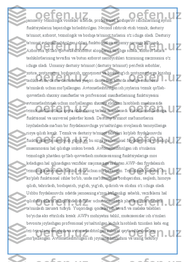 jamoaviy texnologik vositalar sifatida, professional boshqaruv ishchilarining ayrim
funktsiyalarini bajarishga birlashtirilgan. Necond ishtirok etish texnik, dasturiy 
ta'minot, axborot, texnologik va boshqa ta'minot turlarini o'z ichiga oladi. Dasturiy 
ta'minot avtomatlashtirilgan ishlari funktsional va umumiy narsaga bo'linadi. 
Axborotni qo'llab-quvvatlash axborot aloqalarini tartibga soladi, axborot bazasi 
tashkilotlarining tavsifini va butun axborot namoyishlari tizimining mazmunini o'z 
ichiga oladi. Umumiy dasturiy ta'minot (dasturiy ta'minot) periferik asboblar, 
xotira, protsessorni boshqarish, menejment va boshlang'ich protsessorlarga kirishni
tashkil etish, dastur dasturlarini yuqori darajadagi tillarda amalga oshirishni 
ta'minlash uchun mo'ljallangan. Avtomatlashtirilgan ish joylarini texnik qo'llab-
quvvatlash shaxsiy manfaatlar va professional manfaatlarining funktsiyasini 
avtomatlashtirish uchun mo'ljallangan shaxsiy elektron hisoblash mashinasida 
texnik ma'lumotlarni qayta ishlashning tarkibi hisoblanadi. Funktsional dasturga 
funktsional va universal paketlar kiradi. Dasturiy ta'minot ma'lumotlarini 
loyihalashda ma'lum bir foydalanuvchiga yo'naltirilgan rivojlanish tamoyillariga 
rioya qilish kerak. Texnik va dasturiy ta'minot talablari ko'plab foydalanuvchi 
funktsiyalarida namoyish etiladi va bu sizga professional foydalanuvchi yo'nalishi 
muammosini hal qilishga imkon beradi. Avtomatlashtirilgan ish o'rinlarini 
texnologik jihatdan qo'llab-quvvatlash mutaxassisning funktsiyalariga mos 
keladigan hal qilinadigan vazifalar majmuasiga nisbatan AWP-dan foydalanish 
texnologik jarayonini tashkil etish uchun mo'ljallangan. Texnologik jarayon - bu 
ko'plab funktsional ishlar bo'lib, unda ma'lumotlarni boshqarishni, saqlash, himoya
qilish, tahrirlash, boshqarish, yig'ish, yig'ish, qidirish va olishni o'z ichiga oladi. 
Ushbu foydalanuvchi odatda jamoaning a'zosi bo'lganligi sababli, vazifalarni hal 
qilishda ishlarni hal qilishda ishchilar uchun texnologik jihatdan o'zaro ta'sirni 
ta'minlash zarurati tufayli. Yuqoridagi qoidalar ish tavsifi va malaka talablari 
bo'yicha aks ettirilishi kerak. AWPs mohiyatini tahlil, mutaxassislar ish o'rinlari 
bevosita joylashgan professional yo'naltirilgan kichik hisoblash tizimlari kabi eng 
tez-tez, ularni aniqlash va avtomatlashtirilgan axborot qayta ishlash uchun 
mo'ljallangan. Avtomatlashtirilgan ish joyining tuzilishini va uning tarkibiy  