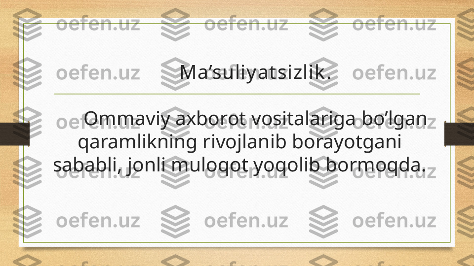 Ma’suliy at sizlik .
Ommaviy axborot vositalariga bo’lgan 
qaramlikning rivojlanib borayotgani 
sababli, jonli muloqot yoqolib bormoqda. 