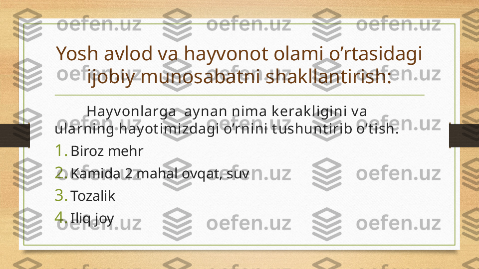 Yosh avlod va hayvonot olami o’rtasidagi 
ijobiy munosabatni shakllantirish:
  Hay v onlarga  ay nan nima k erak ligini v a 
ularning hay ot imizdagi o’rnini t ushunt irib o’t ish.
1. Biroz mehr
2. Kamida 2 mahal ovqat, suv
3. Tozalik
4. Iliq joy   