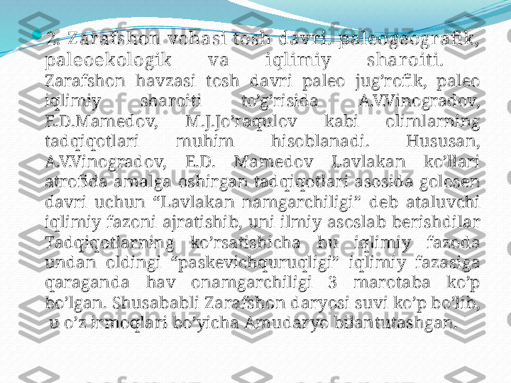 
2.  Z arafshon  vohasi  t osh  davri.   paleogeografik, 
paleoekologik  va  i q limiy  sharoit i.  
Zarafshon   havzasi   tosh   davri   paleo   jug’rofik,  paleo  
iqlimiy   sharoiti   to’g’risida   A.V.Vinogradov, 
E.D.Mamedov,  M.J.Jo’raqulov   kabi   olimlarning  
tadqiqotlari   muhim   hisoblanadi.  Hususan, 
A.V.Vinogradov,  E.D.  Mamedov   Lavlakan   ko’llari  
atrofida   amalga   oshirgan   tadqiqotlari   asosida   golosen  
davri   uchun  “Lavlakan   namgarchiligi”  deb   ataluvchi  
iqlimiy   fazoni   ajratishib,  uni   ilmiy   asoslab   berishdilar  
Tadqiqotlarning   ko’rsatishicha   bu   iqlimiy   fazoda  
undan   oldingi  “paskevichquruqligi”  iqlimiy   fazasiga  
qaraganda   hav   onamgarchiligi  3  marotaba   ko’p  
bo’lgan. Shusababli   Zarafshon   daryosi   suvi   ko’p   bo’lib, 
 u   o’z   irmoqlari   bo’yicha   Amudaryo   bilantutashgan. 