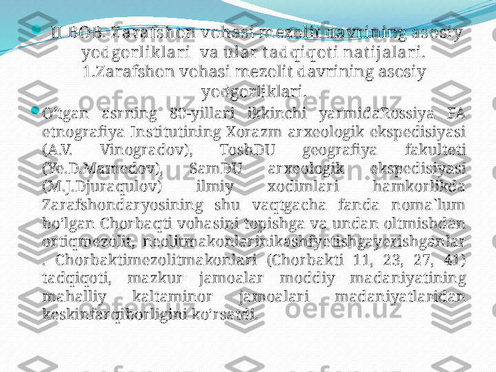 
  II BOB. Z arafshon vohasi mezolit davr ining asosiy 
yodgor liklar i  va ular  tadqiqoti nat ijalari.
1.Zarafshon vohasi mezolit davrining asosiy 
yodgorliklari.

O’tgan  asrning  80-yillari  ikkinchi  yarmidaRossiya  FA 
etnografiya  Institutining  Xorazm  arxeologik  ekspedisiyasi 
(A.V.  Vinogradov),  ToshDU  geografiya  fakulteti 
(Ye.D.Mamedov),  SamDU  arxeologik  ekspedisiyasi 
(M.J.Djuraqulov)  ilmiy  xodimlari  hamkorlikda 
Zarafshondaryosining  shu  vaqtgacha  fanda  noma`lum 
bo’lgan Chorbaqti vohasini topishga va undan oltmishdan 
ortiqmezolit,  neolitmakonlarinikashfyetishgayerishganlar 
.  Chorbaktimezolitmakonlari  (Chorbakti  11,  23,  27,  41) 
tadqiqoti,  mazkur  jamoalar  moddiy  madaniyatining 
mahalliy  kaltaminor  jamoalari  madaniyatlaridan 
keskinfarqiborligini ko’rsatdi.  