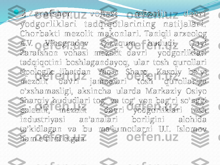 
2.Z arafshon  vohasi  mezolit   davri 
yodgorliklar i  t adqiqot lar ining  natijalari.
C hor bak t i   mezolit   makonlar i .  Taniqli   arxeolog  
A.V.  Vinogradov   Qizilqum   hududi,  Quyi  
Zarafshon   vohasi   mezolit   davri     yodgorliklari  
tadqiqotini   boshlagandayoq,  ular   tosh   qurollari  
tipologik   jihatdan   Yaqin   Sharq,  Kaspiy   bo’yi  
mezolit   davri   jamoalari   tosh   qurollariga  
o’xshamasligi,  aksincha   ularda   Markaziy   Osiyo  
Sharqiy   hududlari   tog’   va   tog’   yon   bag’ri   so’nggi  
paleolit,  mezolit     davri   yodgorliklari   tosh  
industriyasi   an’analari   borligini   alohida  
ta’kidlagan   va   bu   ma’lumotlarni   U.I.  Islomov  
ham   e’tirof   etgan 