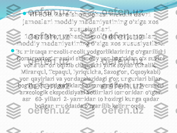 
III BOB. Z arafshon vohasi mezolit  davr i  
jamoalari moddiy madaniyat ining o’ziga x os 
x ususiyat lari.
1.Z arafshon vohasi mezolit davri jamoalar i 
moddiy madaniyatining o’ziga x os x ususiyatlari.

Bu mintaqa mezolit-neolit yodgorliklarining o’rganilishi 
Qoratepa tog’ massivi shimoliy yon bag’ridan o’z suvini 
voha tomon oqizib chiquvchi yirik soylar (Ohalik,  
Miranqul, Tepaqul, Iyriqulcha, Sazog’on, Oqsoykabi) 
yon qayirlari va yondaralaridagi g’or, ungurlari bilan 
bog’liq. Bu yodgorliklar Samarqand davlat universiteti 
arxeologik ekspedisiyasi xodimlari tomonidan o’tgan 
asr   60- yillari  2- yarmidan to hozirgi kunga qadar 
bo’lgan muddatda o’rganilib kelinmoqda.  