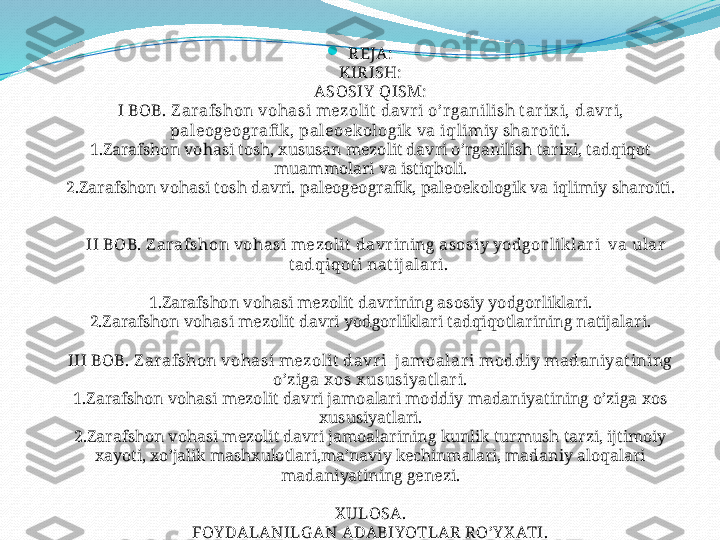 
REJA:
KIRISH:
ASOSIY  QISM:
I BOB. Z arafshon vohasi mezolit  davri o’r ganilish t ar ix i,  davr i,  
paleogeografi k , paleoekologik  va i q limiy shar oit i.
1.Zarafshon vohasi tosh, xususan mezolit davri o’rganilish tarixi, tadqiqot 
muammolari va istiqboli.
2.Zarafshon vohasi tosh davri.   paleogeografik, paleoekologik va i q limiy sharoiti .  
    II BOB. Z arafshon vohasi mezolit  davr ining asosiy yodgor lik lar i  va ular  
t adqiqot i nat ijalar i. 
1.Zarafshon vohasi mezolit davrining asosiy yodgorliklari.
2.Zarafshon vohasi mezolit davri yodgorliklari tadqiqotlarining natijalari.
III BOB. Z arafshon vohasi mezolit  davr i  jamoalar i moddiy madaniyatining 
o’ziga x os x ususiyat lar i.
1.Zarafshon vohasi mezolit davri jamoalari moddiy madaniyatining o’ziga xos 
xususiyatlari.
2.Zarafshon vohasi mezolit davri jamoalarining kunlik turmush tarzi, ijtimoiy 
xayoti, xo’jalik mashxulotlari,ma’naviy kechinmalari, madaniy aloqalari 
madaniyatining genezi.
X ULOSA.
FOY DALANILGAN ADABIYOTLAR RO’Y X ATI.
ILOVA. 