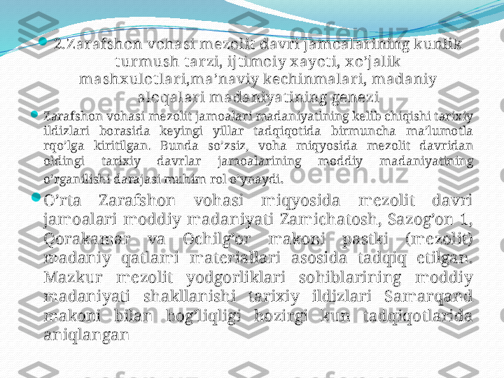 
2.Z arafshon vohasi mezolit davri jamoalarining kunlik 
tur mush tarzi, ijtimoiy x ayoti, x o’jalik  
mashx ulot lari,ma’naviy kechinmalar i, madaniy 
aloqalari madaniyatining genezi

Zarafshon vohasi mezolit jamoalari madaniyatining kelib chiqishi tarixiy 
ildizlari  borasida  keyingi  yillar  tadqiqotida  birmuncha  ma’lumotla 
rqo’lga  kiritilgan.  Bunda  so’zsiz,  voha  miqyosida  mezolit  davridan 
oldingi  tarixiy  davrlar  jamoalarining  moddiy  madaniyatining 
o’rganilishi darajasi muhim rol o’ynaydi . 

O’rta  Zarafshon  vohasi  miqyosida  mezolit  davri 
jamoalari  moddiy  madaniyati  Zamichatosh,  Sazog’on  1, 
Qorakamar  va  Ochilg’or  makoni  pastki  (mezolit) 
madaniy  qatlami  materiallari  asosida  tadqiq  etilgan. 
Mazkur  mezolit  yodgorliklari  sohiblarining  moddiy 
madaniyati  shakllanishi  tarixiy  ildizlari  Samarqand 
makoni  bilan  bog’liqligi  hozirgi  kun  tadqiqotlarida 
aniqlangan 