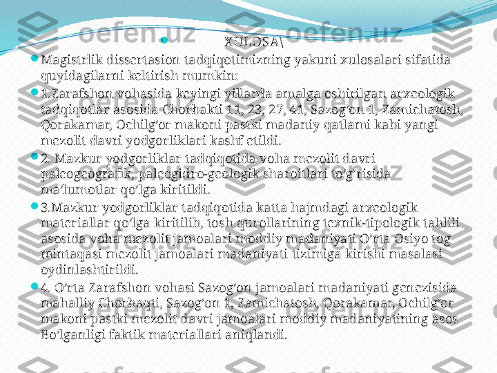 
X ULOSA\

M agistrlik   dissertasion   tadqiqotimizning   yakuni   xulosalari   sifatida  
quyidagilarni   keltirish   mumkin:

1.Zarafshon   vohasida   keyingi   yillarda   amalga   oshirilgan   arxeologik  
tadqiqotlar   asosida   Chorbakti 11, 23, 27, 41, Sazog’on 1, Zamichatosh, 
Qorakamar, Ochilg’or   makoni   pastki   madaniy   qatlami   kabi   yangi  
mezolit   davri   yodgorliklari   kashf   etildi.

2. Mazkur   yodgorliklar   tadqiqotida   voha   mezolit   davri  
paleogeografik, paleogidro-geologik   sharoitlari   to’g’risida  
ma’lumotlar   qo’lga   kiritildi.

3.Mazkur   yodgorliklar   tadqiqotida   katta   hajmdagi   arxeologik   
materiallar   qo’lga   kiritilib, tosh   qurollarining   texnik-tipologik   tahlili  
asosida   voha   mezolit   jamoalari   moddiy   madaniyati   O’rta   Osiyo   tog  
mintaqasi   mezolit   jamoalari   madaniyati   tizimiga   kirishi   masalasi  
oydinlashtirildi.

4. O’rta   Zarafshon   vohasi   Sazog’on   jamoalari   madaniyati   genezisida  
mahalliy   Chorbaqti, Sazog’on 1, Zamichatosh, Qorakamar, Ochilg’or  
makoni   pastki   mezolit   davri   jamoalari   moddiy   madaniyatining   asos  
Bo’ lg a nligi   faktik   materiallari   aniqlandi. 