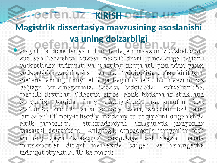 KIRIS H
Magistrlik   dissertasiya   mavzusining   asoslanishi  
va   uning   dolzarbligi

Magistrlik   dissertasiya   uchun   tanlagan   mavzumiz   O’zbekiston, 
xususan   Zarafshon   voxasi   mezolit   davri   jamoalariga   tegishli  
yodgorliklar   tadqiqoti   va   ularning   natijalari,  jumladan   yangi  
yodgorliklar   kashf   etilishi   va   ular   tadqiqotida   qo’lga   kiritilgan  
materiallarning   ilmiy   tahliliga   bag’ishlanadi.  Bu   mavzuni   biz  
be’jizga   tanlamaganmiz.  Sababi,  tadqiqotlar   ko’rsatishicha, 
mezolit   davridan   e’tiboran   etnos,  etnik   birikmalar   shakllana  
borganligi   haqida   ilmiy   adabiyotlarda   ma’lumotlar   bor. 
Ma’lumki,  kishilik   tarixi   ibtidoiy   davri,  xususan   tosh   asri  
jamoalari   ijtimoiy-iqtisodiy,  madaniy   taraqqiyotini   o’rganishda  
etnik   jamoalari,    etnomadaniyat,  etnogenetik   jarayonlar  
masalasi   dolzarbdir.    Aniqrog’i,  etnogenetik   jarayonlar   tosh  
asrining   qaysi   taraqqiyot   bosqichiga   oid   degan   masala  
mutaxassislar   diqqat   markazida   bo’lgan   va   hanuzgacha  
tadqiqot   obyekti   bo’lib   kelmoqda 