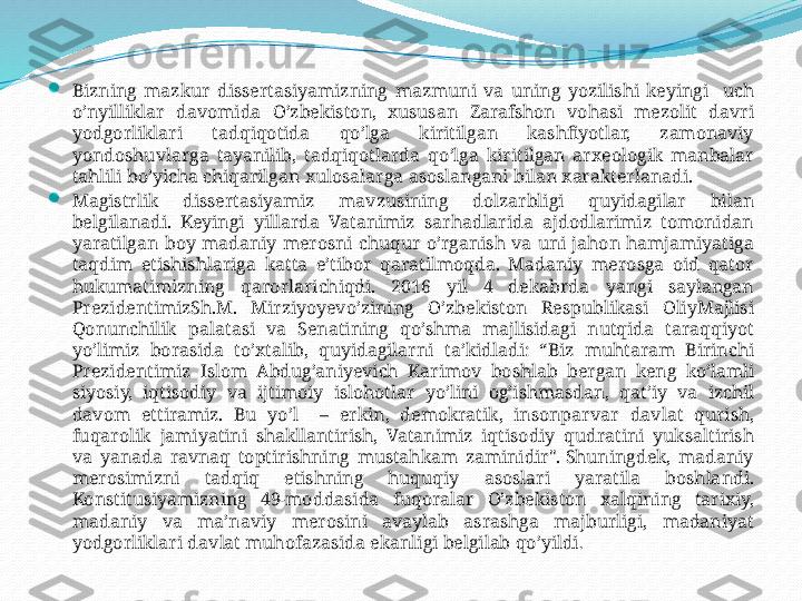 
Bizning   mazkur   dissertasiyamizning   mazmuni   va   uning   yozilishi   keyingi     uch  
o’nyilliklar   davomida   O’zbekiston,  xususan   Zarafshon   vohasi   mezolit   davri  
yodgorliklari   tadqiqotida   qo’lga   kiritilgan   kashfiyotlar,  zamonaviy  
yondoshuvlarga   tayanilib,  tadqiqotlarda   qo’lga   kiritilgan   arxeologik   manbalar  
tahlili   bo’yicha   chiqarilgan   xulosalarga   asoslangani   bilan   xarakterlanadi.

Magistrlik   dissertasiyamiz   mavzusining   dolzarbligi   quyidagilar   bilan  
belgilanadi.  Keyingi   yillarda   Vatanimiz   sarhadlarida   ajdodlarimiz   tomonidan  
yaratilgan   boy   madaniy   merosni   chuqur   o’rganish   va   uni   jahon   hamjamiyatiga  
taqdim   etishishlariga   katta   e’tibor   qaratilmoqda.  Madaniy   merosga   oid   qator  
hukumatimizning   qarorlarichiqdi.  2016  yil  4  dekabrda   yangi   saylangan  
PrezidentimizSh.M.  Mirziyoyevo’zining   O’zbekiston   Respublikasi   OliyMajlisi  
Qonunchilik   palatasi   va   Senatining   qo’shma   majlisidagi   nutqida   taraqqiyot  
yo’limiz   borasida   to’xtalib,  quyidagilarni   ta’kidladi:  “Biz   muhtaram   Birinchi  
Prezidentimiz   Islom   Abdug’aniyevich   Karimov   boshlab   bergan   keng   ko’lamli  
siyosiy,  iqtisodiy   va   ijtimoiy   islohotlar   yo’lini   og’ishmasdan,  qat’iy   va   izchil  
davom   ettiramiz.  Bu   yo’l    –  erkin,  demokratik,  insonparvar   davlat   qurish, 
fuqarolik   jamiyatini   shakllantirish,  Vatanimiz   iqtisodiy   qudratini   yuksaltirish  
va   yanada   ravnaq   toptirishning   mustahkam   zaminidir". Shuningdek,  madaniy  
merosimizni   tadqiq   etishning   huquqiy   asoslari   yaratila   boshlandi. 
Konstitusiyamizning  49-moddasida   fuqoralar   O’zbekiston   xalqining   tarixiy, 
madaniy   va   ma’naviy   merosini   avaylab   asrashga   majburligi,  madaniyat  
yodgorliklari   davlat   muhofazasida   ekanligi   belgilab   qo’yildi . 