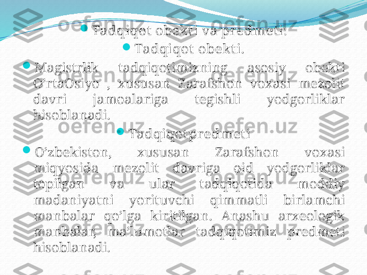 
Tadqiqot   obek t i   va   pr edmet i:

Tadqiqot   obekt i.

Magistrlik   tadqiqotimizning   asosiy   obekti  
O’rtaOsiyo  ,  xususan   Zarafshon   voxasi   mezolit  
davri   jamoalariga   tegishli   yodgorliklar  
hisoblanadi.

Tadqiqot predmet i

O’zbekiston,  xususan   Zarafshon   voxasi  
miqyosida   mezolit   davriga   oid   yodgorliklar  
topilgan   va   ular   tadqiqotida   moddiy  
madaniyatni   yorituvchi   qimmatli   birlamchi  
manbalar   qo’lga   kiritilgan.   Anashu   arxeologik  
manbalar,  ma’lumotlar   tadqiqotimiz   predmeti  
hisoblanadi. 