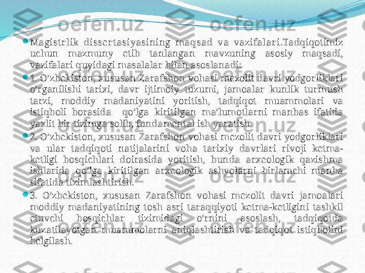 
Magist r lik   disser tasiyasining   maqsad   va   vazifalar i. Tadqiqotimiz  
uchun   mazmuny   etib   tanlangan   mavzuning   asosiy   maqsadi, 
vazifalari   quyidagi   masalalar   bilan   asoslanadi:

1. O’zbekiston, xususan   Zarafshon   vohasi   mezolit   davri   yodgorliklari  
o’rganilishi   tarixi,  davr   ijtimoiy   tuzumi,  jamoalar   kunlik   turmush  
tarzi,  moddiy   madaniyatini   yoritish,   tadqiqot   muammolari   va  
istiqboli   borasida     qo’lga   kiritilgan   ma’lumotlarni   manbas   ifatida  
yaxlit   bir   tizimga   solib, fundamental   ish   yaratish.

2. O’zbekiston, xususan   Zarafshon   vohasi   mezolit   davri   yodgorliklari  
va   ular   tadqiqoti   natijalarini   voha   tarixiy   davrlari   rivoji   ketma-
ketligi   bosqichlari   doirasida   yoritish,  bunda   arxeologik   qazishma  
ishlarida   qo’lga   kiritilgan   arxeologik   ashyolarni   birlamchi   manba  
sifatida   tizimlashtirish.

3.  O’zbekiston,  xususan   Zarafshon   vohasi   mezolit   davri   jamoalari  
moddiy   madaniyatining   tosh   asri   taraqqiyoti   ketma-ketligini   tashkil  
etuvchi   bosqichlar   tizimidagi   o’rnini   asoslash,   tadqiqotda  
kuzatilayotgan   muammolarni   aniqlashtirish   va   tadqiqot   istiqbolini  
belgilash. 