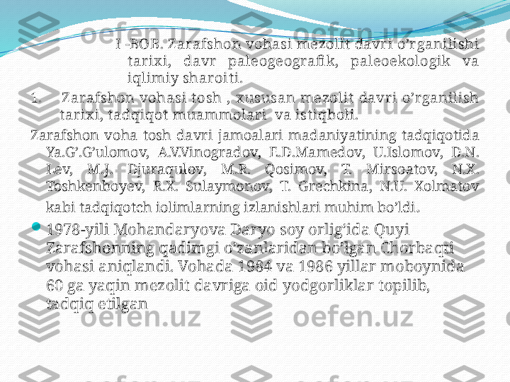 I -BOB. Z arafshon   vohasi   mezolit   davr i   o’r ganilishi  
t ar ix i,  davr   paleogeografi k,  paleoekologik   va  
i q limiy   sharoit i.
1.        Z arafshon   vohasi   t osh  ,  x ususan   mezolit   davri   o’rganilish  
t ar ix i, t adqiqot   muammolari    va   ist iqboli.
Zarafshon   voha   tosh   davri   jamoalari   madaniyatining   tadqiqotida  
Ya.G’.G’ulomov,  A.V.Vinogradov,  E.D.Mamedov,  U.Islomov,  D.N. 
Lev,  M.J.  Djuraqulov,  M.R.  Qosimov,  T.  Mirsoatov,  N.X. 
Toshkenboyev,  R.X.  Sulaymonov,  T.  Grechkina,  N.U.  Xolmatov  
kabi   tadqiqotch   iolimlarning   izlanishlari   muhim   bo’ldi .

1978-yili   Mohandaryova   Daryo   soy   orlig’ida   Quyi  
Zarafshonning   qadimgi   o’zanlaridan   bo’lgan   Chorbaqti  
vohasi   aniqlandi. Vohada 1984 va 1986 yillar   moboynida 
60 ga   yaqin   mezolit davriga   oid   yodgorliklar   topilib, 
tadqiq   etilgan 