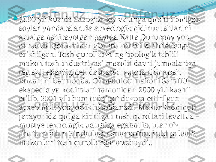 
2000 yil   kuzida   Sazog’onsoy   va   unga   qo’shni   bo’lgan  
soylar   yondaralarida   arxeologik   qidiruv   ishlarini  
amalga   oshirayotgan   paytda   Katta   Quruqsoy   yon  
darasida   Qorakamar   g’or   makonini   kashf   etishga  
erishilgan. Tosh   qurollarining   tipologik   tahlili  
makon   tosh   industriyasi   mezolit   davri   jamoalariga  
tegishli   ekanligidek   dastlabki   xulosa   chiqarish  
imkonini   bermoqda. Olmabuloq   makoni   SamDU  
ekspedisiya   xodimlari   tomonidan 2000 yili   kashf  
etilib, 2001 yili   ham   tadqiqot   davom   ettirilgan  
arxeologik   yodgorlik   hisoblanadi. Makon   tadqiqoti  
jarayonida   qo’lga   kiritilgan   tosh   qurollari   levallua – 
mustye   texnologik   uslubiga   egabo’lib, ular   o’z  
jihatlari   bilan   Zirabuloq, Omonqo’ton   kabi   paleolit  
makonlari   tosh   qurollariga   o’xshaydi.. 