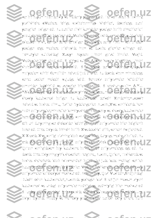 xar   bir   buyum   nodir   tarixiy   va   madaniy   yodgorlik   edi.   Tarixchi   Arab   SHoxining
yozilishicha   «Maqbara   ichiga   soxibqironning»   ishchilari,   devorlarga   qurol
yarog`lari  osilgan edi. Bu qurollar olishi kumishdan yasalgan bo`lib qimatlilar la`l
yoqut shamlari bilan bezalgan edi. Maqbara gumbazi ostida osmondagi yulduzlarni
eslatuvchi olish, kumush qandillar osilgan edi.  Bishsha qandil 4000 misqol tilladan
yasalgan   erga   maqbara   o`lchovida   inom   va   duxoba   gilamlar   solingan   edi.
Temuriylar   sulolasidagi   Xusayn   Bayqaro   Hirotni   go`zal   binolar.   Masjid.
Madrasalar   bilan   obod   etdi.   SHe`riyat   sultoni   Alisher   Navoiy   bilan   birga   Hirotni
shoiru   fozillar   bog`iga   aylantirildi.   SHu   davrda   tarixchi   Xondamir,buyuk-
mo`yqalam sohibi Kamollidin Behzod ijod qildilar. Bu davrda xirom minoralarga
san`at   ustalari   maktabi   vujudga   keldi.   Sanoqsiz   qo`lyozmalar   ist’dodlilar
tomonidan   ko`chirildi   va   zarxarlar   bilan   bezatildi.   SHarqshunos   olim   A.YU.
YAkubovskiyning yozishicha A. Navoyining juda katta, nodir qo`lyozmalarga boy
shaxsiy   kutubxonasi   bo`lgan   Bu   kutubxonadan   tarixchi   Xondamir,musavvir
Behzod   va   boshqa   olimu,   fozillar   foydalanganlar.   Buxoro,Xiva   xonliklarida   ham
nodir qo`lyozmalar,minorallar kompiyasini to`plab saroy va shaxsiy kutubxonalar
barpo   etish   odat   bo`lgan   edi.   Xiva   xoni   Muhammad   Rahim   II   kutubxona,   barpo
etib uni dunyoning xar  chekasidan  keltirilgan nodir  qo`lyozmalar bilan belgilanib
borar edi.  O`rta Osiyoda birinchi bo`lib Xivadatashkil qilib, san`atni rivojlantiradi.
XIX-asrda Xiva xonligi o`zining kitob xazinasi bilan dunyoga mashxur bo`ladi. Bu
erda   Arab,   Fors,   Tojik   tilaridagi   qo`lyozmalar   o`zbek   tiliga   tarjima   qilingan.
Qo`qon   xonligidaxam   boy   kutubxona   bo`lib,   nodir   qo`lyozmalarga   ega   edi.   Bu
davrda O`rta Osiyoning yirik shaxarlari: Farg`ona, Buxoro, Qo`kon, Toshkentda va
boshqa   shaharlarda   kitob   ixlosmandlari   bo`lib   ular   juda   katta   mablag`   sariflab
butun umrnodir qo`lyozmalar yiqqanlar. Masalan Toshkentda Jo`rabekning shaxsiy
qo`lyozmalar kollektsiyasi mashxur edi. Boqijon boy, Qozi Muxiddin,Andijondagi
Dukchi   eshon   kutubxonalari,Buxoroda   yashagan   kozi   SHarifjon   maxsum   ziyoni
kutubxonasi   va   undagi   qo`lyozmalar   nodirligi   va   qadimiyligi   bilan   mashxur   edi
SHunday qilib yuqoridagi fanlar asosida shunday xulosaga kelish mumkinki Urta
Osiyo   diyorida   moddiy   va   ma`naviy   yodgorliklarni   tuplash   asriy   an`ana   bulib 