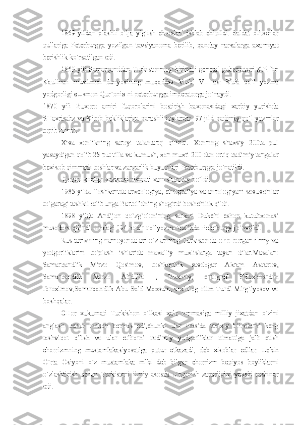 1869   yildan   plashli   o`lja   yig`ish   choralari   ishlab   chiqildi.   Saldat   ofitserlar
qullariga   Peterburgga   yozilgan   tavsiyanoma   berilib,   qanday   narsalarga   axamiyat
berishlik ko`rsatilgan edi.
1869 yili Samarqanddan Turkistonning birinchi general-gubernatori K.P.fon
Kaufman   musilmon   dunyosining   muqaddas   kitobi   VII   asr   Kufa   qo`l   yozma
yodgorligi «Usmon Qur`oni» ni peterburgga imperatorga jo`naydi. 
1870   yili   Buxoro   amiri   fuqorolarini   bostirish   baxonasidagi   xarbiy   yurishda
SHaxrisabz va Kitob bekliklariga qarashli joylardan 97 jild qadimiy qo`l yozmlar
topib olindi. 
Xiva   xonlikning   saroyi   talantaroj   qilindi.   Xonning   shaxsiy   200ta   pul
yasaydigan qolib 25 put tilla va kumush, xon muxri 200 dan ortiq qadimiy tangalar
bexisob qimmatli toshlar va zargarlik buyumlari Peterburgga jo`natildi.
 Qoqon xonligi xazinasi qismati xam shunday bo`ldi.
1985 yilda Toshkentda arxeologiya, etnografiya va anrologiyani sevuvchilar
to`garagi tashkil etlib unga Bartol’dning shogirdi boshchilik qildi.
1898   yilda   Andijon   qo`zg`olonining   sarkari   Dukchi   eshon   kutubxonasi
musodara qilindi. Undagi 194 nodir qo`lyozma tezlikda Peterburga jo`natildi.
Rus  tarixining namoyondalari  o`zlarining Turkistonda  olib  borgan  ilmiy va
yodgorliklarini   to`plash   ishlarida   maxalliy   muxlislarga   tayan   dilar.Masalan:
Samarqandlik   Mirzo   Qosimov,   toshkentlik   savdogar   Akram   Asqarov,
Samarqandlik   Mirzo   Abdulla   ,   Buxoriy,   entograf   SHoximardon
Ibroximov,Samarqandlik Abu  Said Maxsum,  arxiolog olim  Turdi  Mirg`iyosov  va
boshqalar.
CHor   xukumati   Turkishon   o`lkasi   xalq   ommasiga   milliy   jixatdan   o`zini
anglash   uchun   imkon   bermas   edi,chunki   ular   orasida   tarixiy   bilimlarni   keng
tashviqot   qilish   va   ular   etiborni   qadimiy   yodgorliklar   qimattiga   jalb   etish
chorrizmning   mustamlakasiyosatiga   putur   etkazadi,   deb   xisoblar   edilar.   Lekin
O`rta   Osiyoni   o`z   mustamlaka   mlki   deb   bilgan   chorrizm   beqiyos   boyliklarni
o`zlashtirish   uchun   Turkistoni   ilmiy   asosda   o`rganish   zarurligini   yaxshi   tushinar
edi. 