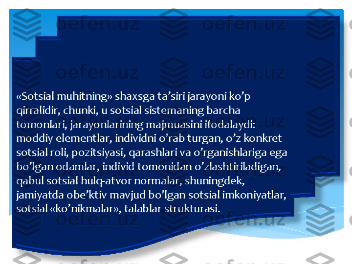 «	Sotsial	 muhitning	» 	shaxsga	 ta’siri	 jarayoni	 ko’p	 	
qirralidir	, 	chunki	, u 	sotsial	 sistemaning	 barcha	 	
tomonlari	, 	jarayonlarining	 majmuasini	 ifodalaydi	: 	
moddiy	 elementlar	, 	individni	 o’rab	 turgan	, 	o’z	 konkret	 	
sotsial	 roli	, 	pozitsiyasi	, 	qarashlari	 va	 o’rganishlariga	 ega	 	
bo’lgan	 odamlar	, 	individ	 tomonidan	 o’zlashtiriladigan	, 	
qabul	 sotsial	 hulq	-atvor	 normalar	, 	shuningdek	, 	
jamiyatda	 obe’ktiv	 mavjud	 bo’lgan	 sotsial	 imkoniyatlar	, 	
sotsial	 «	ko’nikmalar	», 	talablar	 strukturasi	.  