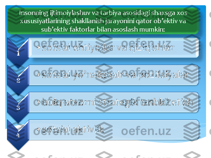 1	 	
•	sotsial	 ehtiyojlar	 va	 qiziqishlar	  	
2	 	
•	sotsial	 yo’nalishalr	 va	 pozitsiyalar	  	
3	 	
•	hulq	-atvorni	 strategik	 tashkil	 etish	  	
4	 	
•	sotsial	 aktivlik	 	
Insonning	 ijtimoiylashuv	 va	 tarbiya	 asosidagi	 shaxsga	 xos	 	
xususiyatlarining	 shakllanish	 jarayonini	 qator	 ob’ektiv	 va	 	
sub’ektiv	 faktorlar	 bilan	 asoslash	 mumkin	: 	  