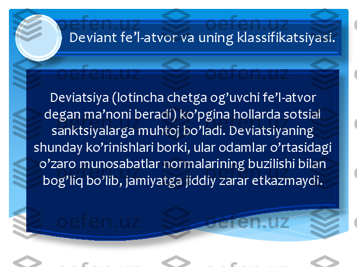 Deviant 	fe’l	-atvor	 va	 uning	 klassifikatsiyasi	. 	
Deviatsiya	 (lotincha	 chetga	 og’uvchi	 fe’l	-atvor	 	
degan	 ma’noni	 beradi	) 	ko’pgina	 hollarda	 sotsial	 	
sanktsiyalarga	 muhtoj	 bo’ladi	. 	Deviatsiyaning	 	
shunday	 ko’rinishlari	 borki	, 	ular	 odamlar	 o’rtasidagi	 	
o’zaro	 munosabatlar	 normalarining	 buzilishi	 bilan	 	
bog’liq	 bo’lib	, 	jamiyatga	 jiddiy	 zarar	 etkazmaydi	. 	  