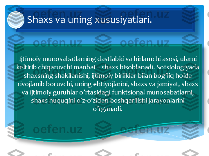 Shaxs	 va	 uning	 xususiyatlari	. 	
Ijtimoiy	 munosabatlarning	 dastlabki	 va	 birlamchi	 asosi	, 	ularni	 	
keltirib	 chiqaruvchi	 manbai	 –	 shaxs	 hisoblanadi	. 	Sotsiologiyada	 	
shaxsning	 shakllanishi	, 	ijtimoiy	 birliklar	 bilan	 bog’liq	 holda	 	
rivojlanib	 boruvchi	, 	uning	 ehtiyojlarini	, 	shaxs	 va	 jamiyat	, 	shaxs	 	
va	 ijtimoiy	 guruhlar	 o’rtasidagi	 funktsional	 munosabatlarni	, 	
shaxs	 huquqini	 o’z	-o’zidan	 boshqarilishi	 jarayonlarini	 	
o’rganadi	.  