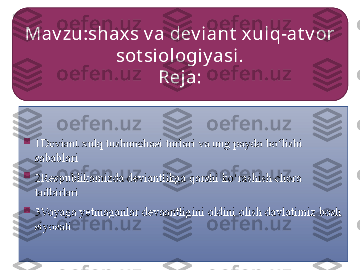 
1Deviant xulq tushunchasi turlari va ung paydo bo lishi ʻ
sabablari

2Respublikamizda deviantlikga qarshi ko rashish chora 	
ʻ
tadbirlari

3Voyaga yetmaganlar devaantligini oldini olish davlatimiz bosh 
siyosatiMav zu:shaxs v a dev iant  xulq-at v or 
sot siologiy asi.
Reja:     