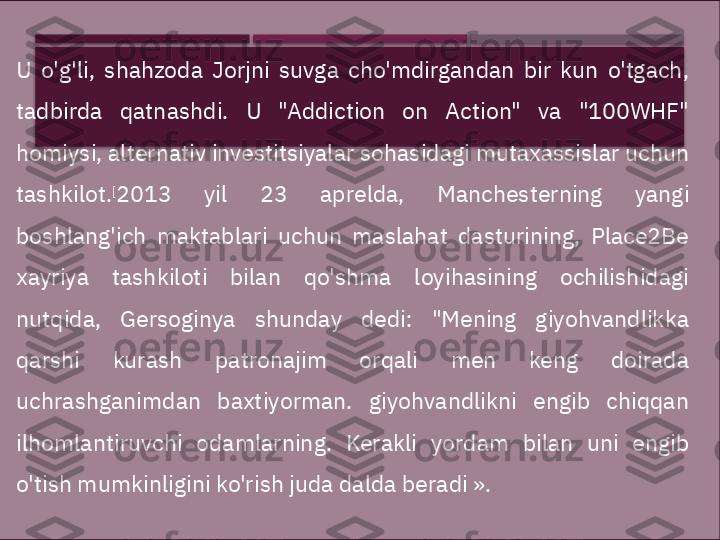 

U  o'g'li,  shahzoda  Jorjni  suvga  cho'mdirgandan  bir  kun  o'tgach, 
tadbirda  qatnashdi.  U  "Addiction  on  Action"  va  "100WHF" 
homiysi, alternativ investitsiyalar sohasidagi mutaxassislar uchun 
tashkilot. [
2013  yil  23  aprelda,  Manchesterning  yangi 
boshlang'ich  maktablari  uchun  maslahat  dasturining,  Place2Be 
xayriya  tashkiloti  bilan  qo'shma  loyihasining  ochilishidagi 
nutqida,  Gersoginya  shunday  dedi:  "Mening  giyohvandlikka 
qarshi  kurash  patronajim  orqali  men  keng  doirada 
uchrashganimdan  baxtiyorman.  giyohvandlikni  engib  chiqqan 
ilhomlantiruvchi  odamlarning.  Kerakli  yordam  bilan  uni  engib 
o'tish mumkinligini ko'rish juda dalda beradi ».     