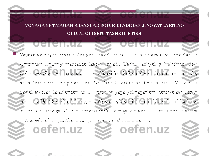 VOYAGA YETMAGAN SHAXSLAR SODIR ETADIGAN JINOYATLARNING
OLDINI OLISHNI TASHKIL ETISH

Voyaga yetmaganlar sodir etadigan jinoyatlarning oldini olish davlat va jamoatchilik 
tomonidan  umumiy  maqsadda  tashkil  etiladi.  Ushbu  faoliyat  yo‘nalishida  ichki 
ishlar  vazirligi  ham  o‘z  xizmat  vazifalaridan  kelib  chiqqan  holda  zarur  amaliy 
chora-tadbirlarni  amalga  oshiradi.  Shu  bois  O‘zbekiston  Respublikasi  IIV  tizimida 
davlat  siyosati  talablaridan  kelib  chiqib,  voyaga  yetmaganlarni  tarbiyalash  uchun 
zarur  profilaktika  ishlarini  to‘g‘ri  yo‘lga  qo‘yishda  bir  qator  islohotlar  qilindi.  Bu 
islohotlarni  amalga  tatbiq  etishda  vazirlik  tizimiga  kiruvchi  turli  soha  xodimlari  va 
mutaxassislarining ishtiroki kompleks tarzda ta’minlanmoqda.     