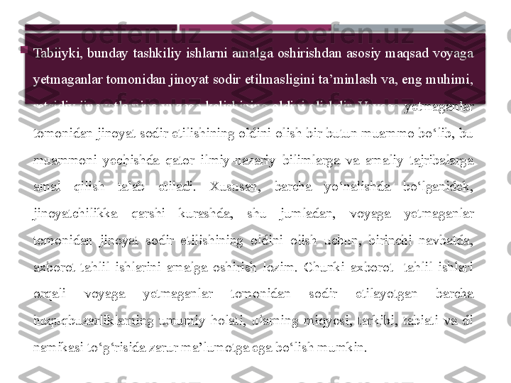 
Tabiiyki,  bunday  tashkiliy  ishlarni  amalga  oshirishdan  asosiy  maqsad  voyaga 
yetmaganlar tomonidan jinoyat sodir etilmasligini ta’minlash va, eng muhimi, 
retsidiv jinoyatlarning  yuzaga kelishining oldini olishdir. Voyaga  yetmaganlar 
tomonidan jinoyat sodir etilishining oldini olish bir butun muammo bo‘lib, bu 
muammoni  yechishda  qator  ilmiy-nazariy  bilimlarga  va  amaliy  tajribalarga 
amal  qilish  talab  etiladi.  Xususan,  barcha  yo‘nalishda  bo‘lganidek, 
jinoyatchilikka  qarshi  kurashda,  shu  jumladan,  voyaga  yetma ganlar 
tomonidan  jinoyat  sodir  etilishining  oldini  olish  uchun,  birinchi  navbatda, 
axborot-tahlil  ishlarini  amalga  oshirish  lozim.  Chunki  axborot-  tahlil  ishlari 
orqali  voyaga  yetmaganlar  tomonidan  sodir  etilayotgan  barcha 
huquqbuzarliklarning  umumiy  holati,  ularning  miqyosi,  tarkibi,  tabiati  va  di	
 
namikasi to‘g‘risida zarur ma’lumotga ega bo‘lish mumkin.     