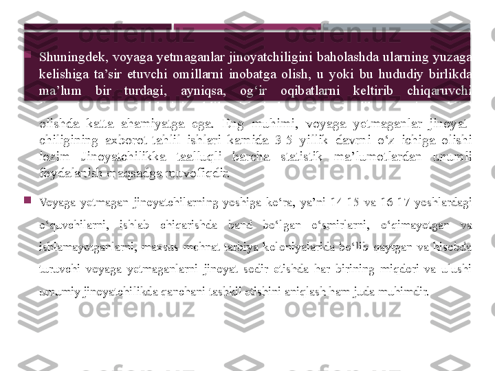 
Shuningdek, voyaga yetmaganlar jinoyatchiligini baholashda ularning yuzaga 
kelishiga  ta’sir  etuvchi  omillarni  inobatga  olish,  u  yoki  bu  hududiy  birlikda 
ma’lum  bir  turdagi,  ayniqsa,  og‘ir  oqibatlarni  keltirib  chiqaruvchi 
jinoyatlarning  sabablarini  tahlil  etish  juda  muhim  bo‘lib,  ularning  oldini 
olishda  katta  ahamiyatga  ega.  Eng  muhimi,  voyaga  yetmaganlar  jinoyat- 
chiligining  axborot-tahlil  ishlari  kamida  3-5  yillik  davrni  o‘z  ichiga  olishi 
lozim  Jinoyatchilikka  taalluqli  barcha  statistik  ma’lumotlardan  unumli 
foydalanish maqsadga muvofiqdir.

Voyaga  yetmagan  jinoyatchilarning  yoshiga  ko‘ra,  ya’ni  14-15  va  16 -17  yoshlardagi 
o‘quvchilarni,  ishlab  chiqarishda  band  bo‘lgan  o‘smirlarni,  o‘qimayotgan  va 
ishlamayotganlarni,  maxsus  mehnat-tarbiya  koloniyalarida  bo‘lib  qaytgan  va  hisobda 
turuvchi  voyaga  yetmaganlarni  jinoyat  sodir  etishda  har  birining  miqdori  va  ulushi 
umumiy jinoyatchilikda qanchani tashkil etishini aniqlash ham juda muhimdir.     