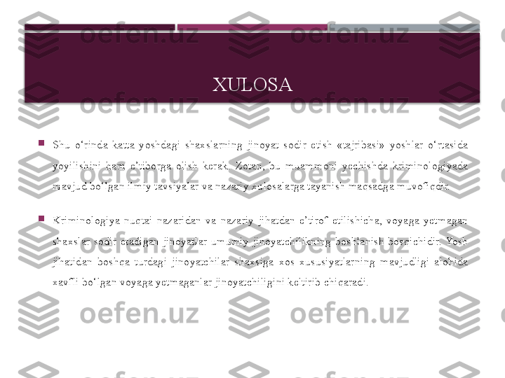 XULOSA

Shu  o‘rinda  katta  yoshdagi  shaxslarning  jinoyat  sodir  etish  «tajribasi»  yoshlar  o‘rtasida 
yoyilishini  ham  e’tiborga  olish  kerak.  Zotan,  bu  muammoni  yechishda  kriminologiyada 
mavjud bo‘lgan ilmiy tavsiyalar va nazariy xulosalarga tayanish maqsadga muvofiqdir.

Kriminologiya  nuqtai  nazaridan  va  nazariy  jihatdan  e’tirof  etilishicha,  voyaga  yetmagan 
shaxslar  sodir  etadigan  jinoyatlar  umumiy  jinoyat chilikning  boshlanish  bosqichidir. Yosh 
jihatidan  boshqa  turdagi  jinoyat	
 chilar  shaxsiga  xos  xususiyatlarning  mavjudligi  alohida 
xavfli bo‘lgan voyaga yetmaganlar jinoyatchiligini keltirib chiqaradi.     