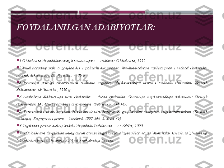 FOYDALANILGAN ADABIYOTLAR:

1.O‘zbekiston Respublikasining Konstitutsiyasi. – Toshkent: O‘zbekiston, 1992.

2.Mejdunarodniy  pakt  o  grajdanskix  i  politicheskix  pravax.  Mejdunarodnaya  zashita  prav  i  svobod  cheloveka. 
Sbornik dokumentov. M.: Yurid.lit., 1990 g.

3.Osnovniye  prinsipi  nezavisimosti  sudebnix  organov.  Mejdunarodniye  prava  i  svoboda  cheloveka:  Sbornik 
dokumentov. M: Yurid.lit., 1990 g.

4.Vseobshaya  deklaratsiya  prav  cheloveka.  –  Prava  cheloveka.  Osnovniye  mejdunarodniye  dokumenti:  Sbornik 
dokumentov. M.: Mejdunarodniye otnosheniya. 1989 g. – S. 134-142.

5. Konvensiya o pravovoy pomoshi i pravovix otnosheniyax po grajdanskim, semeynim i ugolovnim delam. (Xo‘jalik 
va huquq   Xozyaystvo i pravo. – Tashkent. 1997, №1-2. S. 58-76).

6. Ugolovno-protsessualniy kodeks Respubliki Uzbekistan. – T.: Adolat, 1999.

7.  «O‘zbekiston  Respublikasining  ayrim  qonun  hujjatlariga  o‘zgartishlar  va  qo‘shimchalar  kiritish  to‘g‘risida»gi 
O‘zbekiston Respublikasining 2001 yil 7 dekabrdagi Qonuni.     