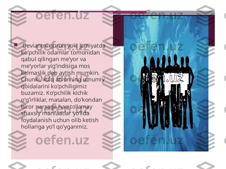 
  Deviantni guru h  yoki jamiyatda 
k o’ pchilik odamlar tomonidan 
q abul  q ilingan me’yor va 
me‘yorlar yig ’ indisiga mos 
kelmaslik deb aytish mumkin. 
Chunki, xul q  atvorning umumiy 
q oidalarini k o’ pchiligimiz 
buzamiz. K o’ pchilik kichik 
o’ g ’ irliklar, masalan, d o’ kondan 
biror narsaga  h a q  t o’ lamay 
shaxsiy manfaatlar y o’ lida 
foydalanish uchun olib ketish 
h ollariga y o’ l  qo’ yganmiz.      