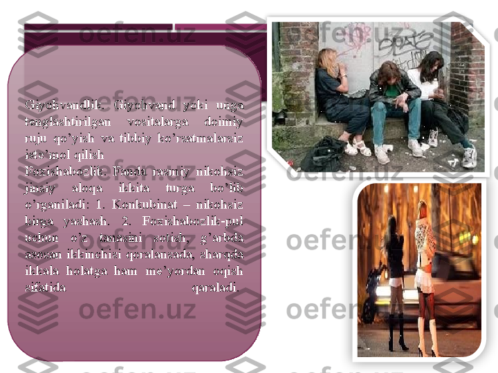 Giyohvandlik.  Giyohvand  yoki  unga 
tenglashtirilgan  vositalarga  doimiy 
ruju  qo’yish  va  tibbiy  ko’rsatmalarsiz 
iste’mol qilish
Foxishabozlik.  Fanda  rasmiy  nikohsiz 
jinsiy  aloqa  ikkita  turga  bo’lib 
o’rganiladi:  1.  Konkubinat  –  nikohsiz 
birga  yashash.  2.  Foxishabozlik-pul 
uchun  o’z  tanasini  sotish,  g’arbda 
asosan  ikkinchisi  qoralansada,  sharqda 
ikkala  holatga  ham  me’yordan  oqish 
sifatida  qaraladi.        