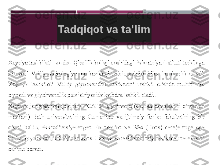 Xayriya tashkiloti London Qirollik kolleji qoshidagi Psixiatriya instituti tarkibiga 
kiruvchi  Milliy  narkologiya  markazidagi  tadqiqotchilar  bilan  hamkorlik  qiladi. 
Xayriya  tashkiloti  Milliy  giyohvandlik  markazini  tashkil  etishda  muhim  rol 
o'ynadi va giyohvandlik psixiatriyasida kafedra tashkil etadi. [
Xayriya  jamg'armasi  (o'zining  "CATS"  giyohvandlik  bilan  davolashni  o'rganish 
markazi)  Bath  universitetining  Gumanitar  va  ijtimoiy  fanlar  fakultetining  bir 
qismi  bo'lib,  akkreditatsiyalangan  Foundation  va  BSc  (Hons)  darajalariga  ega 
bo'lib,  giyohvandlik  bo'yicha  konsultatsiya  sohasida  doimiy  ravishda  malakasini 
oshirib boradi. Tadqiqot va ta'lim     