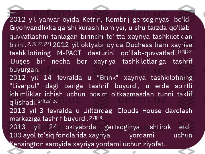 2012  yil  yanvar  oyida  Ketrin,  Kembrij  gersoginyasi  bo'ldi 
Giyohvandlikka qarshi kurash homiysi ,  u  shu  tarzda  qo'llab-
quvvatlashni  tanlagan  birinchi  to'rtta  xayriya  tashkilotidan 
birini. [2] [3] [22] [23]
 2012  yil  oktyabr  oyida  Duchess  ham  xayriya 
tashkilotining  M-PACT  dasturini  qo'llab-quvvatladi. [17] [22]
 Düşes  bir  necha  bor  xayriya  tashkilotlariga  tashrif 
buyurgan.
2012  yil  14  fevralda  u  "Brink"  xayriya  tashkilotining 
"Liverpul"  dagi  bariga  tashrif  buyurdi,  u  erda  spirtli 
ichimliklar  ichish  uchun  bosim  o'tkazmasdan  tunni  taklif 
qilishadi. [24] [25] [26]
2013  yil  3  fevralda  u  Uiltzirdagi  Clouds  House  davolash 
markaziga tashrif buyurdi. [27] [28]
2013  yil  24  oktyabrda  gertsoginya  ishtirok  etdi 
100 ayol to'siq fondlarida  xayriya  yordami  uchun 
Kensington saroyida xayriya yordami uchun ziyofat.      