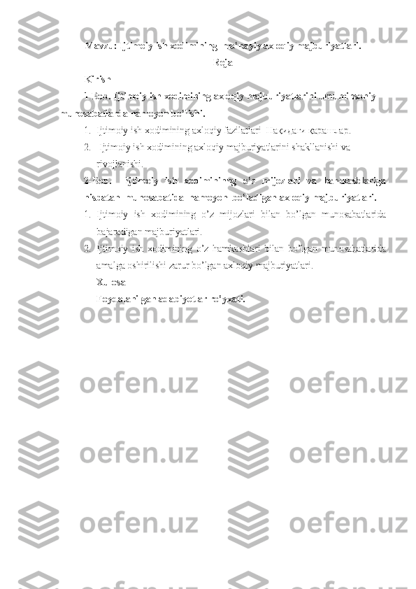Mavzu: Ijtimoiy ish xodimining  ma’nayiy axloqiy majburiyatlari.
Reja
Kirish 
1  B ob. Ijtimoiy ish  xodimining axlo qiy majburiyatlarini umuminsoniy 
munosabatlarda namoyon bo’lishi.
1. Ijtimoiy ish xodimining axloqiy fazilatlari  Hақидаги қарашлар.
2.  Ijtimoiy ish xodimining axloqiy majburiyatlarini shakllanishi va 
rivojlanishi.
2-Bob.     Ijtimoiy   ish   xodimininng   o’z   mijozlari   va   hamkasblariga
nisbatan  munosabatida  namoyon  bo’ladigan axloqiy majburiyatlari.
1. Ijtimoiy   ish   xodimining   o’z   mijozlari   bilan   bo’lgan   munosabatlarida
bajaradigan majburiyatlari.
2. Ijtimoiy   ish   xodimining   o’z   hamkasblari   bilan   bo’lgan   munosabatlarida
amalga oshirilishi zarur bo’lgan axloqiy majburiyatlari.      
Xulosa
Foydalanilgan adabiyotlar ro’yxati.  