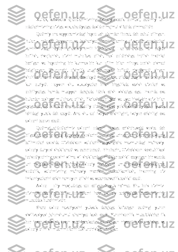 Xullas,   «Avesto»   ajdodlarimizning   axloqiy-estetik   qomusi,   qadimiy   urf-
odatlarimizning o’ziga xos, abadiyatga daxldor majmui sifatida qimmatlidir.
Qadimiy ona sayyoramizdagi hayot uch olamdan iborat, deb qabul qilingan.
Bular   –   nabotot,   hayvonot   va   bashariyat   olami.   Ularning   o’zaro   munosabatlari
zaminimizdagi   hayotning   asosiy   omili   hisoblanadi.   Har   uchalasiga   ham   paydo
bo’lish,   rivojlanish,   o’zini   muhofaza   qilish,   nasl   qoldirishga   intilish   instinkti
berilgan   va   hayotining   bir   kunmas-bir   kun   o’lim   bilan   nihoya   topish   qismati
belgilangan.   Chunonchi,   o’simlik   urug’dan   paydo   bo’ladi,   rivojlanadi,   singan
shohlari o’rnini sirach chiqarib, davolaydi – muhofaza qiladi, urug’ini qoldirib, bir
kun   quriydi.   Hayvon   shu   xususiyatlar   bilan   birgalikda   sezish   a’zolari   va
qobiliyatiga   hamda   muayyan   darajada   idrok   etish   xislatiga   ega.   Insonda   esa
bulardan   tashqari   mulohaza   qilish,   fikrlash   qobiliyati   va   uyat   hissi,  bir   so’z   bilan
aytganda,  aql  bor.  Uni  imom  G’azoliy  oltinchi  sezgi  yoki   ikkinchi  yurak –  yurak
ichidagi   yurak   deb   ataydi.  Ana   shu   aql   ixtiyor   erkinligini,   ixtiyor   erkinligi   esa
axloqni taqozo etadi.
Qadimgi   ajdodlarimiz   axloqni   odamni   baxtga   erishtiruvchi   vosita   deb
bilganlar,   uning   aniq   dunyoviy   asoslarini   topishga   uringanlar.   Ularning   axloqiy
ta’limotlari   asosida   O’zbekiston   xalqlarining   yangicha   mazmundagi   ma’naviy-
axloqiy dunyosi shakllanadi va qaror topadi. Binobarin, O’zbekiston Respublikasi
iqtisodiyotining asosini xilma-xil shakllardagi mulklar tashkil etayotgan bir vaqtda
uni   rivojlantirishning   ma’naviy-axloqiy   negizlarini   umuminsoniy   qadriyatlarga
sodiqlik,   xalqimizning   ma’naviy   merosini   mustahkamlash,   insonning   o’z
imkoniyatlarini erkin namoyon qilishi va vatanparvarlik tashkil etadi.
Axloq   –   oliy   mavjudotga   ato   etilgan   buyuk   ne’mat.   Shu   bois   o’zimiz-
o’zimizni   va   iloji   bo’lsa,   o’zgalarni   ham   axloqiy   tarbiyalash   barchamizning
muqaddas burchimizdir.
Sharq   axloq   nazariyasini   yuksak   darajaga   ko’targan   qadimgi   yunon
sivilizasiyasi   jahonshumul   ahamiyat   kasb   etadi.   Yunonistonlik   mutafakkirlar   ilk
bor   inson   shaxsini,   inson   xatti-harakatiga   asoslangan   niyatni   tadqiq   etishga   va
axloqiy qilmish muammolarini tushuntirishga urindilar. 