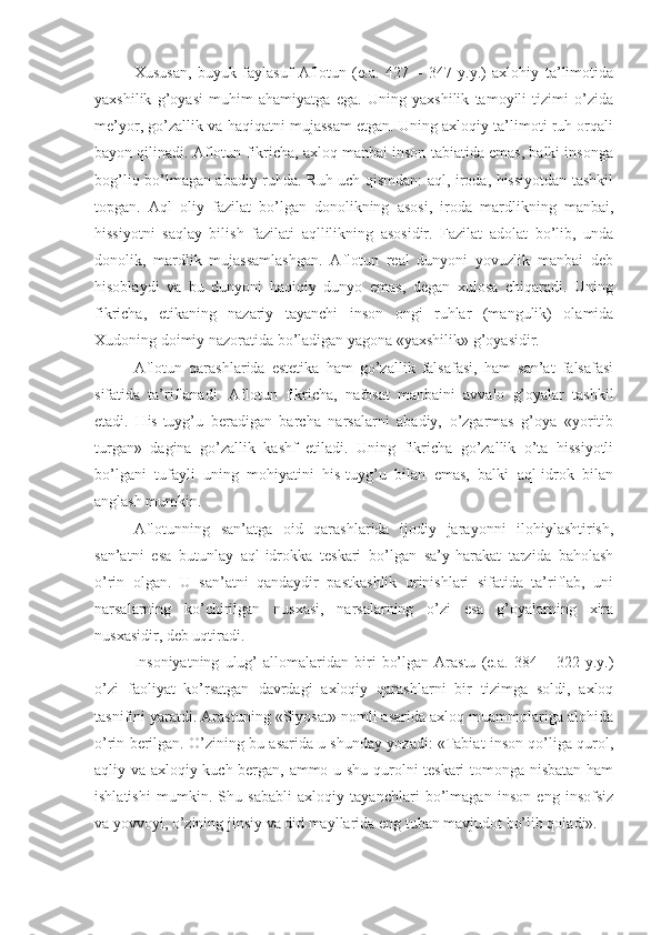 Xususan,   buyuk   faylasuf   Aflotun   (e.a.   427   –   347   y.y.)   axlohiy   ta’limotida
yaxshilik   g’oyasi   muhim   ahamiyatga   ega.   Uning   yaxshilik   tamoyili   tizimi   o’zida
me’yor, go’zallik va haqiqatni mujassam etgan. Uning axloqiy ta’limoti ruh orqali
bayon qilinadi. Aflotun fikricha, axloq manbai inson tabiatida emas, balki insonga
bog’liq bo’lmagan abadiy ruhda. Ruh uch qismdan: aql, iroda, hissiyotdan tashkil
topgan.   Aql   oliy   fazilat   bo’lgan   donolikning   asosi,   iroda   mardlikning   manbai,
hissiyotni   saqlay   bilish   fazilati   aqllilikning   asosidir.   Fazilat   adolat   bo’lib,   unda
donolik,   mardlik   mujassamlashgan.   Aflotun   real   dunyoni   yovuzlik   manbai   deb
hisoblaydi   va   bu   dunyoni   haqiqiy   dunyo   emas,   degan   xulosa   chiqaradi.   Uning
fikricha,   etikaning   nazariy   tayanchi   inson   ongi   ruhlar   (mangulik)   olamida
Xudoning doimiy nazoratida bo’ladigan yagona «yaxshilik» g’oyasidir.
Aflotun   qarashlarida   estetika   ham   go’zallik   falsafasi,   ham   san’at   falsafasi
sifatida   ta’riflanadi.   Aflotun   fikricha,   nafosat   manbaini   avvalo   g’oyalar   tashkil
etadi.   His-tuyg’u   beradigan   barcha   narsalarni   abadiy,   o’zgarmas   g’oya   «yoritib
turgan»   dagina   go’zallik   kashf   etiladi.   Uning   fikricha   go’zallik   o’ta   hissiyotli
bo’lgani   tufayli   uning   mohiyatini   his-tuyg’u   bilan   emas,   balki   aql-idrok   bilan
anglash mumkin.
Aflotunning   san’atga   oid   qarashlarida   ijodiy   jarayonni   ilohiylashtirish,
san’atni   esa   butunlay   aql-idrokka   teskari   bo’lgan   sa’y-harakat   tarzida   baholash
o’rin   olgan.   U   san’atni   qandaydir   pastkashlik   urinishlari   sifatida   ta’riflab,   uni
narsalarning   ko’chirilgan   nusxasi,   narsalarning   o’zi   esa   g’oyalarning   xira
nusxasidir, deb uqtiradi.
Insoniyatning   ulug’   allomalaridan   biri   bo’lgan   Arastu   (e.a.   384  –   322  y.y.)
o’zi   faoliyat   ko’rsatgan   davrdagi   axloqiy   qarashlarni   bir   tizimga   soldi,   axloq
tasnifini yaratdi. Arastuning «Siyosat» nomli asarida axloq muammolariga alohida
o’rin berilgan. O’zining bu asarida u shunday yozadi: «Tabiat inson qo’liga qurol,
aqliy va axloqiy kuch bergan, ammo u shu qurolni teskari tomonga nisbatan ham
ishlatishi   mumkin.   Shu   sababli   axloqiy   tayanchlari   bo’lmagan   inson   eng   insofsiz
va yovvoyi, o’zining jinsiy va did mayllarida eng tuban mavjudot bo’lib qoladi». 