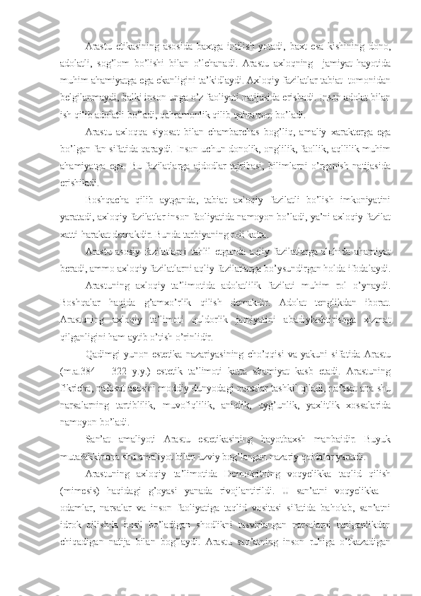 Arastu   etikasining   asosida   baxtga   intilish   yotadi,   baxt   esa   kishining   dono,
adolatli,   sog’lom   bo’lishi   bilan   o’lchanadi.   Arastu   axloqning     jamiyat   hayotida
muhim ahamiyatga ega ekanligini ta’kidlaydi. Axloqiy fazilatlar tabiat  tomonidan
belgilanmaydi, balki inson unga o’z faoliyati natijasida erishadi. Inson adolat bilan
ish qilib adolatli bo’ladi, qahramonlik qilib qahramon bo’ladi.
Arastu   axloqqa   siyosat   bilan   chambarchas   bog’liq,   amaliy   xarakterga   ega
bo’lgan fan sifatida qaraydi. Inson uchun donolik, onglilik, faollik, aqllilik muhim
ahamiyatga   ega.   Bu   fazilatlarga   ajdodlar   tajribasi,   bilimlarni   o’rganish   natijasida
erishiladi.
Boshqacha   qilib   aytganda,   tabiat   axloqiy   fazilatli   bo’lish   imkoniyatini
yaratadi, axloqiy fazilatlar inson faoliyatida namoyon bo’ladi, ya’ni axloqiy fazilat
xatti-harakat demakdir. Bunda tarbiyaning roli katta.
Arastu   asosiy   fazilatlarni   tahlil   etganda   aqliy   fazilatlarga   alohida   ahamiyat
beradi, ammo axloqiy fazilatlarni aqliy fazilatlarga bo’ysundirgan holda ifodalaydi.
Arastuning   axloqiy   ta’limotida   adolatlilik   fazilati   muhim   rol   o’ynaydi.
Boshqalar   haqida   g’amxo’rlik   qilish   demakdir.   Adolat   tenglikdan   iborat.
Arastuning   axloqiy   ta’limoti   quldorlik   jamiyatini   abadiylashtirishga   xizmat
qilganligini ham aytib o’tish o’rinlidir.
Qadimgi   yunon   estetika   nazariyasining   cho’qqisi   va   yakuni   sifatida   Arastu
(m.a.384   –   322   y.y.)   estetik   ta’limoti   katta   ahamiyat   kasb   etadi.   Arastuning
fikricha, nafosat asosini moddiy dunyodagi narsalar tashkil qiladi, nafosat ana shu
narsalarning   tartiblilik,   muvofiqlilik,   aniqlik,   uyg’unlik,   yaxlitlik   xossalarida
namoyon bo’ladi.
San’at   amaliyoti   Arastu   estetikasining   hayotbaxsh   manbaidir.   Buyuk
mutafakkir ana shu amaliyot bilan uzviy bog’langan nazariy qoidalar yaratdi.
Arastuning   axloqiy   ta’limotida   Demokritning   voqyelikka   taqlid   qilish
(mimesis)   haqidagi   g’oyasi   yanada   rivojlantirildi.   U   san’atni   voqyelikka   –
odamlar,   narsalar   va   inson   faoliyatiga   taqlid   vositasi   sifatida   baholab,   san’atni
idrok   qilishda   hosil   bo’ladigan   shodlikni   tasvirlangan   narsalarni   taniganlikdan
chiqadigan   natija   bilan   bog’laydi.   Arastu   san’atning   inson   ruhiga   o’tkazadigan 