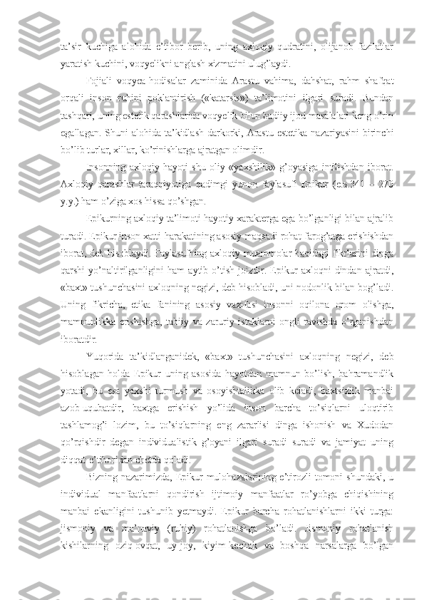 ta’sir   kuchiga   alohida   e’tibor   berib,   uning   axloqiy   qudratini,   olijanob   fazilatlar
yaratish kuchini, voqyelikni anglash xizmatini ulug’laydi.
Fojiali   voqyea-hodisalar   zaminida   Arastu   vahima,   dahshat,   rahm   shafqat
orqali   inson   ruhini   poklantirish   («katarsis»)   ta’limotini   ilgari   suradi.   Bundan
tashqari, uning estetik qarashlarida voqyelik bilan badiiy ijod masalalari keng o’rin
egallagan. Shuni  alohida ta’kidlash darkorki, Arastu  estetika  nazariyasini  birinchi
bo’lib turlar, xillar, ko’rinishlarga ajratgan olimdir.
Insonning   axloqiy   hayoti   shu   oliy   «yaxshilik»   g’oyasiga   intilishdan   iborat.
Axloqiy   qarashlar   taraqqiyotiga   qadimgi   yunon   faylasufi   Epikur   (e.a.341   –   270
y.y.) ham o’ziga xos hissa qo’shgan. 
Epikurning axloqiy ta’limoti hayotiy xarakterga ega bo’lganligi bilan ajralib
turadi. Epikur inson xatti-harakatining asosiy maqsadi rohat-farog’atga erishishdan
iborat, deb hisoblaydi. Faylasufning axloqiy muammolar haqidagi fikrlarini dinga
qarshi   yo’naltirilganligini   ham   aytib   o’tish   joizdir.   Epikur   axloqni   dindan   ajratdi,
«baxt» tushunchasini axloqning negizi, deb hisobladi, uni nodonlik bilan bog’ladi.
Uning   fikricha,   etika   fanining   asosiy   vazifasi   insonni   oqilona   orom   olishga,
mamnunlikka   erishishga,   tabiiy   va   zaruriy   istaklarni   ongli   ravishda   o’rganishdan
iboratdir.
Yuqorida   ta’kidlanganidek,   «baxt»   tushunchasini   axloqning   negizi,   deb
hisoblagan   holda   Epikur   uning   asosida   hayotdan   mamnun   bo’lish,   bahramandlik
yotadi,   bu   esa   yaxshi   turmush   va   osoyishtalikka   olib   keladi,   baxtsizlik   manbai
azob-uqubatdir,   baxtga   erishish   yo’lida   inson   barcha   to’siqlarni   uloqtirib
tashlamog’i   lozim,   bu   to’siqlarning   eng   zararlisi   dinga   ishonish   va   Xudodan
qo’rqishdir   degan   individualistik   g’oyani   ilgari   suradi   suradi   va   jamiyat   uning
diqqat-e’tiboridan chetda qoladi. 
Bizning  nazarimizda, Epikur   mulohazalarining e’tirozli   tomoni  shundaki,  u
individual   manfaatlarni   qondirish   ijtimoiy   manfaatlar   ro’yobga   chiqishining
manbai   ekanligini   tushunib   yetmaydi.   Epikur   barcha   rohatlanishlarni   ikki   turga:
jismoniy   va   ma’naviy   (ruhiy)   rohatlanishga   bo’ladi.   Jismoniy   rohatlanish
kishilarning   oziq-ovqat,   uy-joy,   kiyim-kechak   va   boshqa   narsalarga   bo’lgan 