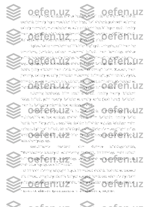 Forobiy “Baxt-saodatga  erishuv haqida”,  “Fozil  odamlar  shahri” va boshqa
asarlarida ijtimoiy hayot masalalari bilan birga, fozil shaharda yashovchi xalqning
axloqiy normalari, munosabatlari va xulq qoidalarini batafsil bayon etadi. Forobiy
inson   va   jamiyatni   ta’riflashda   evdemonizm   nuqtai-nazaridan   turib,   fikr   yuritadi.
Aql va axloqning o’zaro aloqadorligi tamoyiliga amal qiladi.
Faylasuf axloq normalarini aqllilik bilan bog’laydi.  Uningcha, aqlli inson har
tomonlama,   jumladan,   axloqan   mukammal   bo’ladi.   Inson   kamolotga   erishuv
yo’lida harakat qilganda aqliy bilishga ham harakat qilmog’i lozim. Shundagina u
ezgu   niyatiga,   ya’ni   baxt-saodatga   erishadi.   Yaxshi   fazilatga   ega   bo’lmoq   uchun
barcha  ijobiy   sifatlarni   inson   o’zida   mujassamlashtirmog’i   lozim.  Xususan,   inson
jismoniy,  axloqiy   va   aqliy  jimhatdan   mukammal   bo’lmog’i,   ya’ni   idrokli,   ziyrak,
bilimdon, yaxshi muomalali, pok, adolatli, insonparvar, qo’li ochiq, o’z harakati va
fikrida qat’iy, jasur, qo’rqish va ojizlikni bilmaydigan bo’lishi kerak.
Bularning   barchasiga   bilim   orqali   erishiladi.   Forobiy   insoniy   failatlarni
ikkiga   bo’ladi,   ya’ni   nazariy   fazilatlar   va   amaliy   san’at   (kasb-hunar)   fazilatlari.
Inson bu fazilatlar yordamida baxt-saodatga erishadi. 
Forobiyning   fikricha,   donolik   bu   baxt   haqida   bilim   beradigan   fazilat,
mulohazalilik   va   baxt-saodatga   erishish   haqida   bilim   fazilatidir.   Forobiy   fazilat
haqida ham  fikr  yuritib, u ezgulikka daxldor  bo’lishdan  vujudga keladigan mehr-
oqibat tufayli hosil bo’ladi, deb ta’kidlaydi. Ushbu fikrlar o’z mustaqilligini qo’lga
kiritib,   kelajak   sari   dadil   qadamlar   bilan   rivojlanib   borayotgan   davlatimiz   uchun
katta ahamiyatga ega. 
Respublikamiz   Prezidenti   Islom   Karimov   ta’kidlaganlaridek,
“ M amlakatimiz   taraqqiyoti   xalqimizning   jipslashib,   bir-birimizga   mehr-oqibatli
bo’lishimizga   bog’liq.   Shu   narsa   bizga   umid,   ishonch   va   kuch   bag’ishlamoqda,
tinch-totuv hayotga asos bo’lmoqda”. 1
Har  bir  kishi  o’zining kelajagini  buyuk bir  maqsad shaklida  bashorat  va  tasavvur
qila olmasa, uning bunyodkorlik faoliyati susayadi hamda asta-sekin o’z qiyofasini
yo’qota boshlaydi. Forobiyning fikricha, insoniy vujuddan maqsad – eng oliy baxt-
1
  Каримов И.А.  «Ўзбекистон буюк келажак сари». Тошкент. «Ўзбекистон», 1998, 50-бет .    