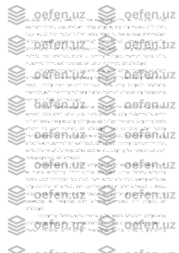 saodatga   erishuvdir,   avvalo   bu   baxt-saodatning   nima   va   nimalardan   iborat
ekanligini   bilishi,   unga   erishuvni   o’ziga   g’oya   va   eng   oliy   maqsad   qilib   olishi,
butun   vujudi   bilan   maftun   bo’lishi   kerak.   Keyin   bu   baxt-saodatga   erishtiradigan
ishlarni   shaxsan   bajarishga   kirishmog’i   lozim   bo’ladi.   Demak,   baxtni   qo’lga
kiritish uchun inson faol, tashabbuskor bo’lishi kerak. Forobiy baxt-saodatga ilm-
ma’rifat   orqali   erishiladi,   chunki   u   olamning   mohiyati,   mazmuni   haqida   to’liq,
mukammal bilim, kasb-hunar egallash uchun muhimdir, deb ta’kidlaydi.
Forobiy insonning kamolotga erishuvida ta’lim-tarbiya nihoyatda zarurligini
ko’rsatib o’tadi. U insonning ma’naviy hayotida onglilik va axloqiylilikka e’tibor
beradi.   Forobiy   inson   axloqini   bir   butun   holda   uning   faoliyatini   belgilashda
mezondir, ya’ni insonning ma’naviy boyligi, mazmuni uning axloqiy harakatlarida
namoyon bo’ladi, deb hisoblaydi.
Forobiy   “Baxt-saodatga   erishuv   haqida”gi   risolasida   inson   go’zallikni
samarali   idrok   etishi   uchun   unda   nozik   tabiat     va   aqliy   mukammallik   zamini
bo’lishi kerak, hissiy va aqliy qobiliyatga ega bo’lgan insongina dunyoning barcha
sirlarini   bila   olishi   mumkin,   deb   ta’kidlaydi.   Inson   aql-idroki   tufayli   haqiqiy
insonga aylanadi, bilim insonga baxt va shodlik keltiradi, inson bilish orqali o’zida
go’zallik va mukammallikni kashf etadi, deb uqtiradi. Forobiy odamlarni ilm bilan,
san’at   bilan   shug’ullanishga   da’vat   etadi   va   shu   tufayli   go’zal   narsalar   tushunarli
narsaga aylanadi, deb ko’rsatadi.
Forobiy insonning o’z-o’zini  tarbiyalashida, uni estetik rivojlanishida nazm
va   musiqa   san’atining   o’rnini   alohida   ta’kidlaydi.   Uning   fikricha,   san’atning
barcha   turlari   bir-biridan   farq   qiladi:   nazm   san’ati   so’z   bilan,   tasviriy   san’at   esa
bo’yoqlar   bilan   ish   ko’radi,   lekin   ular   insonga   bir   xil   ta’sir   ko’rsatadi.   U   Arastu
izidan   borib   bu   san’atlarning   har   ikkalasi   taqlid   qilish   yordamida   kishilarning
tasavvuriga   va   hissiyotiga   ta’sir   ko’rsatishini   maqsad   qilib   qo’yadi,   deb
ta’kidlaydi.
Forobiyning fikricha, san’at insonda go’zal estetik fazilatlarni tarbiyalashga
qodir kuchga egadir. Shu bois mutafakkir inson oldiga alohida talablar qo’yadi. U
mazkur   risolasida   ta’lim-tarbiya   masalalariga   alohida   to’xtalib,   yoshlarning 