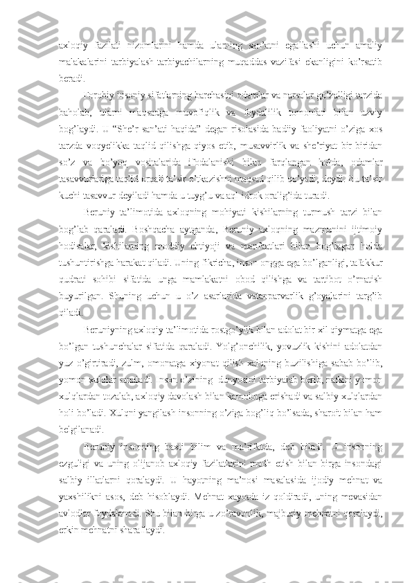 axloqiy   fazilati   nizomlarini   hamda   ularning   san’atni   egallashi   uchun   amaliy
malakalarini   tarbiyalash-tarbiyachilarning   muqaddas   vazifasi   ekanligini   ko’rsatib
beradi.
Forobiy insoniy sifatlarning barchasini odamlar va narsalar go’zalligi tarzida
baholab,   ularni   maqsadga   muvofiqlik   va   foydalilik   tomonlari   bilan   uzviy
bog’laydi.   U   “She’r   san’ati   haqida”   degan   risolasida   badiiy   faoliyatni   o’ziga   xos
tarzda   voqyelikka   taqlid   qilishga   qiyos   etib,   musavvirlik   va   she’riyat   bir-biridan
so’z   va   bo’yoq   vositalarida   ifodalanishi   bilan   farqlangan   holda,   odamlar
tasavvurlariga taqlid orqali ta’sir o’tkazishni maqsad qilib qo’yadi, deydi. Bu ta’sir
kuchi tasavvur deyiladi hamda u tuyg’u va aql-idrok oralig’ida turadi.
Beruniy   ta’limotida   axloqning   mohiyati   kishilarning   turmush   tarzi   bilan
bog’lab   qaraladi.   Boshqacha   aytganda,   Beruniy   axloqning   mazmunini   ijtimoiy
hodisalar,   kishilarning   moddiy   ehtiyoji   va   manfaatlari   bilan   bog’lagan   holda
tushuntirishga harakat qiladi. Uning fikricha, inson ongga ega bo’lganligi, tafakkur
qudrati   sohibi   sifatida   unga   mamlakatni   obod   qilishga   va   tartibot   o’rnatish
buyurilgan.   Shuning   uchun   u   o’z   asarlarida   vatanparvarlik   g’oyalarini   targ’ib
qiladi.
Beruniyning axloqiy ta’limotida rostgo’ylik bilan adolat bir xil qiymatga ega
bo’lgan   tushunchalar   sifatida   qaraladi.   Yolg’onchilik,   yovuzlik   kishini   adolatdan
yuz   o’girtiradi,   zulm,   omonatga   xiyonat   qilish   xalqning   buzilishiga   sabab   bo’lib,
yomon xulqlar sanaladi. Inson o’zining  dunyosini tarbiyalab borib, nafsini yomon
xulqlardan tozalab, axloqiy davolash bilan kamolotga erishadi va salbiy xulqlardan
holi bo’ladi. Xulqni yangilash insonning o’ziga bog’liq bo’lsada, sharoit bilan ham
belgilanadi.
Beruniy   insonning   baxti   bilim   va   ma’rifatda,   deb   biladi.   U   insonning
ezguligi   va   uning   olijanob   axloqiy   fazilatlarini   madh   etish   bilan   birga   insondagi
salbiy   illatlarni   qoralaydi.   U   hayotning   ma’nosi   masalasida   ijodiy   mehnat   va
yaxshilikni   asos,   deb   hisoblaydi.   Mehnat   xayotda   iz   qoldiradi,   uning   mevasidan
avlodlar foydalanadi. Shu bilan birga u zo’ravonlik, majburiy mehnatni qoralaydi,
erkin mehnatni sharaflaydi. 