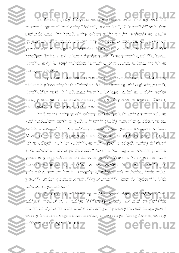 Ibn   Sinoning   ijodiy   faoliyatida   axloqiy   masalalar   katta   o’rin   egallaydi.   Bu
muammolarga muallim o’zining “Axloq”, “Axloq fani”, “Oila qurilishi” va boshqa
asarlarida   katta   o’rin   beradi.   Uning   axloqiy   ta’limoti   ijtimoiy-siyosiy   va   falsafiy
g’oyalardan   kelib   chiqdi.   Ibn   Sinoning   fikricha,   axloqshunoslik     yaxshilikni
yomonlikdan   ajratadigan   va   kishining   baxtli   bo’lishi   uchun   sharoit   ta’minlab
beradigan   fandir.   U   axloq   kategoriyasiga   yaxshilik   va   yomonlik,   aqllilik,   lazzat,
donolik,   saxiylik,   sevgi-muhabbat,   kamtarlik,   azob-uqubat,   sadoqat,   intilish   va
boshqalarni kiritadi.
Insoniy   adolat   inson   xatti-harakatining   eng   muhim   bezagidir.   Uningcha,
adolat ruhiy lazzatning bosh o’lchovidir. Adolat odamning uch istagi sabr, jasurlik,
donolik   bilan   paydo   bo’ladi.   Agar   inson   bu   fazilatga   ega   bo’lsa,   u   o’zini   saqlay
oladi,   yaxshilikni   o’zida   mustahkamlab,   haqiqiy   ruhiy   lazzatga   erishadi.   Demak,
adolat yaxshilik bilan yomonlikning mezoni.
Ibn Sino insonning yaxshi  axloqiy fazilatlariga kishilarning yomon xulq va
xatti-harakatlarini   qarshi   qo’yadi.  U   insonning   salbiy   nuqsonlariga  aldash,   nafrat,
zaiflik,   adovat,   o’ch   olish,   bo’xton,   irodasizlik   kabi   yomon   xislatlarni   kiritadi.
Mutafakkir  insonning  nuqsonlaridan  biri   ishiga  qarama-qarshi   bo’lgan  johillikdir,
deb   ta’kidlaydi.   Bu   bilan   xudbinlik   va   munofiqlikni   qoralaydi,   haqiqiy   do’stlarni
soxta do’stlardan farqlashga chaqiradi. “Yaxshi do’st, - deydi u, -kishining hamma
yaxshi va yomon sifatlarini aks ettiruvchi oynadir. Yaxshi do’st o’z vaqtida butun
nuqsonlarni   ko’rsatadi,   maslahat   va   xatti-harakati   bilan   bu   kamchiliklarni
yo’qotishga   yordam   beradi.   Rostgo’ylik,   sadoqat,   pok   muhabbat,   iroda   makr,
yovuzlik ustidan g’alaba qozonadi, ikkiyuzlamachilik, faqat o’z foydasini ko’zlab
do’stlashish yomonlikdir”.
Ibn   Sino   axloqiy   ta’limotining   muhim   tomonlaridan   biri   bolalar   ta’lim-
tarbiyasi   masalasidir.   U   tarbiya   kishilarning   axloqiy   fazilatlari   rivojlanishida
muhim rol o’ynashini alohida ta’kidlab, tarbiyaning asosiy maqsadi bolaga yaxshi
axloqiy fazilatlarni singdirishdan iboratdir, deb hisoblaydi. Uning fikricha, axloqiy
tarbiyada jamoaning roli kattadir. 