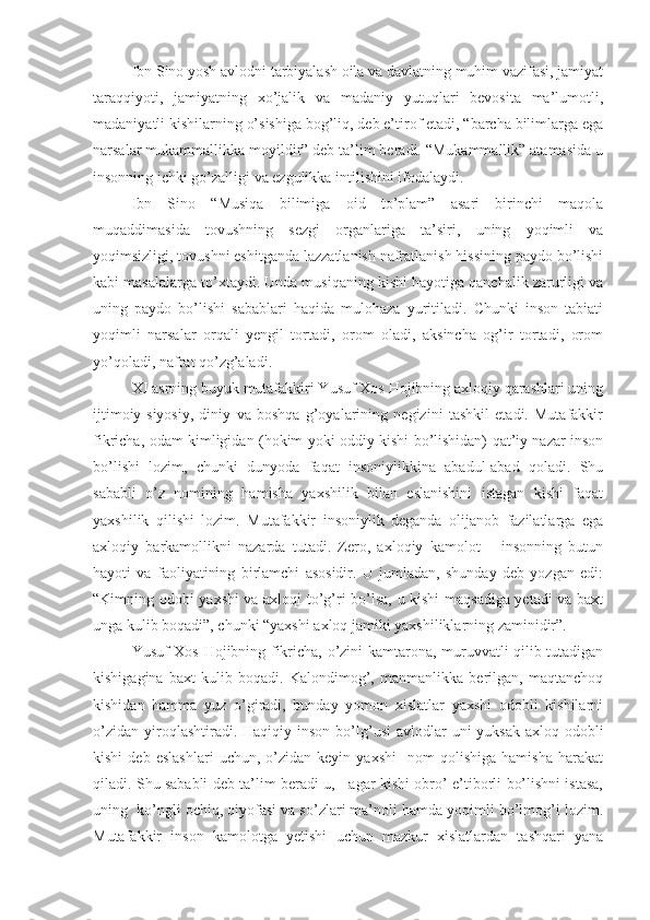 Ibn Sino yosh avlodni tarbiyalash oila va davlatning muhim vazifasi, jamiyat
taraqqiyoti,   jamiyatning   xo’jalik   va   madaniy   yutuqlari   bevosita   ma’lumotli,
madaniyatli kishilarning o’sishiga bog’liq, deb e’tirof etadi, “barcha bilimlarga ega
narsalar mukammallikka moyildir” deb ta’lim beradi. “Mukammallik” atamasida u
insonning ichki go’zalligi va ezgulikka intilishini ifodalaydi.
Ibn   Sino   “Musiqa   bilimiga   oid   to’plam”   asari   birinchi   maqola
muqaddimasida   tovushning   sezgi   organlariga   ta’siri,   uning   yoqimli   va
yoqimsizligi, tovushni eshitganda lazzatlanish nafratlanish hissining paydo bo’lishi
kabi masalalarga to’xtaydi. Unda musiqaning kishi hayotiga qanchalik zarurligi va
uning   paydo   bo’lishi   sabablari   haqida   mulohaza   yuritiladi.   Chunki   inson   tabiati
yoqimli   narsalar   orqali   yengil   tortadi,   orom   oladi,   aksincha   og’ir   tortadi,   orom
yo’qoladi, nafrat qo’zg’aladi.
XI asrning buyuk mutafakkiri Yusuf Xos Hojibning axloqiy qarashlari uning
ijtimoiy-siyosiy,   diniy   va   boshqa   g’oyalarining   negizini   tashkil   etadi.   Mutafakkir
fikricha, odam kimligidan (hokim yoki oddiy kishi bo’lishidan) qat’iy nazar inson
bo’lishi   lozim,   chunki   dunyoda   faqat   insoniylikkina   abadul-abad   qoladi.   Shu
sababli   o’z   nomining   hamisha   yaxshilik   bilan   eslanishini   istagan   kishi   faqat
yaxshilik   qilishi   lozim.   Mutafakkir   insoniylik   deganda   olijanob   fazilatlarga   ega
axloqiy   barkamollikni   nazarda   tutadi.   Zero,   axloqiy   kamolot   –   insonning   butun
hayoti   va   faoliyatining   birlamchi   asosidir.   U   jumladan,   shunday   deb   yozgan   edi:
“Kimning odobi yaxshi va axloqi to’g’ri bo’lsa, u kishi maqsadiga yetadi va baxt
unga kulib boqadi”, chunki “yaxshi axloq jamiki yaxshiliklarning zaminidir”.
Yusuf Xos Hojibning fikricha, o’zini kamtarona, muruvvatli qilib tutadigan
kishigagina   baxt   kulib   boqadi.   Kalondimog’,   manmanlikka   berilgan,   maqtanchoq
kishidan   hamma   yuz   o’giradi,   bunday   yomon   xislatlar   yaxshi   odobli   kishilarni
o’zidan  yiroqlashtiradi. Haqiqiy  inson  bo’lg’usi   avlodlar   uni  yuksak   axloq-odobli
kishi   deb  eslashlari   uchun,  o’zidan   keyin  yaxshi     nom   qolishiga   hamisha   harakat
qiladi. Shu sababli deb ta’lim beradi u, - agar kishi obro’-e’tiborli bo’lishni istasa,
uning  ko’ngli ochiq, qiyofasi va so’zlari ma’noli hamda yoqimli bo’lmog’i lozim.
Mutafakkir   inson   kamolotga   yetishi   uchun   mazkur   xislatlardan   tashqari   yana 