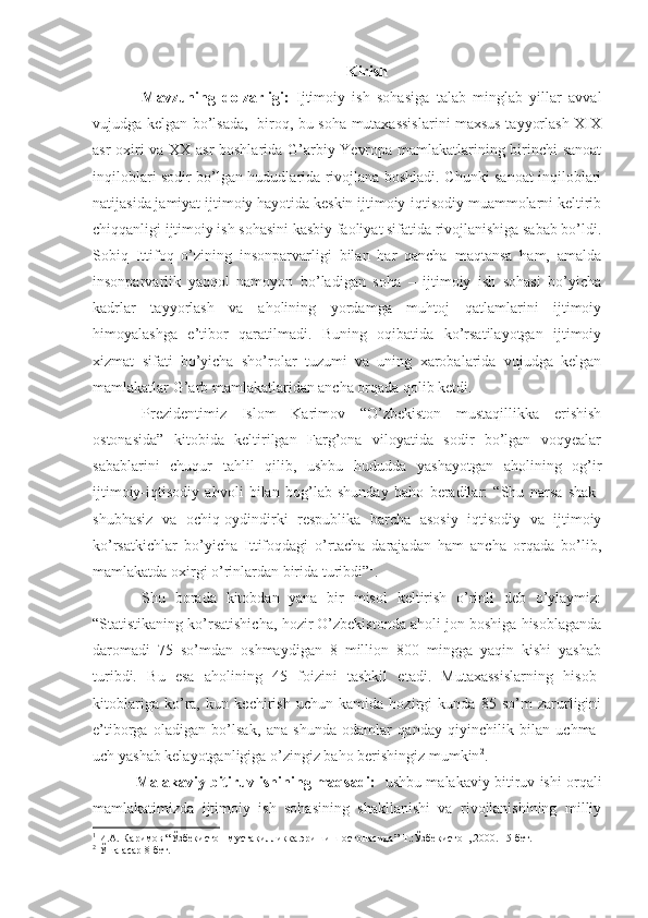 Kirish
Mavzuning   dolzarligi:   Ijtimoiy   ish   sohasiga   talab   minglab   yillar   avval
vujudga kelgan bo’lsada,   biroq, bu soha mutaxassislarini maxsus tayyorlash XIX
asr oxiri va XX asr boshlarida G’arbiy Yevropa mamlakatlarining birinchi sanoat
inqiloblari sodir bo’lgan hududlarida rivojlana boshladi. Chunki sanoat inqiloblari
natijasida jamiyat ijtimoiy hayotida keskin ijtimoiy-iqtisodiy muammolarni keltirib
chiqqanligi ijtimoiy ish sohasini kasbiy faoliyat sifatida rivojlanishiga sabab bo’ldi.
Sobiq   Ittifoq   o’zining   insonparvarligi   bilan   har   qancha   maqtansa   ham,   amalda
insonparvarlik   yaqqol   namoyon   bo’ladigan   soha   –   ijtimoiy   ish   sohasi   bo’yicha
kadrlar   tayyorlash   va   aholining   yordamga   muhtoj   qatlamlarini   ijtimoiy
himoyalashga   e’tibor   qaratilmadi.   Buning   oqibatida   ko’rsatilayotgan   ijtimoiy
xizmat   sifati   bo’yicha   sho’rolar   tuzumi   va   uning   xarobalarida   vujudga   kelgan
mamlakatlar G’arb mamlakatlaridan ancha orqada qolib ketdi.
Prezidentimiz   Islom   Karimov   “O’zbekiston   mustaqillikka   erishish
ostonasida”   kitobida   keltirilgan   Farg’ona   viloyatida   sodir   bo’lgan   voqyealar
sabablarini   chuqur   tahlil   qilib,   ushbu   hududda   yashayotgan   aholining   og’ir
ijtimoiy-iqtisodiy   ahvoli   bilan   bog’lab   shunday   baho   beradilar:   “Shu   narsa   shak-
shubhasiz   va   ochiq-oydindirki   respublika   barcha   asosiy   iqtisodiy   va   ijtimoiy
ko’rsatkichlar   bo’yicha   Ittifoqdagi   o’rtacha   darajadan   ham   ancha   orqada   bo’lib,
mamlakatda oxirgi o’rinlardan birida turibdi” 1
.
Shu   borada   kitobdan   yana   bir   misol   keltirish   o’rinli   deb   o’ylaymiz:
“Statistikaning ko’rsatishicha, hozir O’zbekistonda aholi jon boshiga hisoblaganda
daromadi   75   so’mdan   oshmaydigan   8   million   800   mingga   yaqin   kishi   yashab
turibdi.   Bu   esa   aholining   45   foizini   tashkil   etadi.   Mutaxassislarning   hisob-
kitoblariga   ko’ra,   kun   kechirish   uchun   kamida   hozirgi   kunda   85   so’m   zarurligini
e’tiborga   oladigan   bo’lsak,   ana   shunda   odamlar   qanday   qiyinchilik   bilan   uchma-
uch yashab kelayotganligiga o’zingiz baho berishingiz mumkin 2
.
          Malakaviy bitiruv ishining maqsadi:    ushbu malakaviy bitiruv ishi orqali
mamlakatimizda   ijtimoiy   ish   sohasining   shakllanishi   va   rivojlanishining   milliy
1
  И.А. Каримов “Ўзбекистон мустақилликка эришиш остонасида”   Т.:Ўзбекистон,.2000. 15 бет.
2
  Ўша асар  8 бет. 