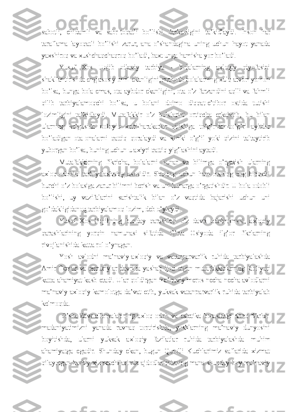 sabotli,   chidamli   va   sabr-toqatli   bo’lishi   darkorligini   ta’kidlaydi.   Inson   har
taraflama   layoqatli   bo’lishi   zarur,   ana   o’shandagina   uning   uchun   hayot   yanada
yaxshiroq va xushchaqchaqroq bo’ladi, baxt unga hamisha yor bo’ladi.
Yusuf   Xos   Hojib   oilaviy   tarbiya   -   bolalarning   axloqiy   qiyofasini
shakllantirishda eng asosiy omil ekanligini, mabodo bolalarning xulq-atvori yomon
bo’lsa, bunga bola emas, ota aybdor ekanligini, ota o’z farzandini  aqlli va fahmli
qilib   tarbiyalamoqchi   bo’lsa,   u   bolani   doimo   diqqat-e’tibor   ostida   tutishi
lozimligini   ta’kidlaydi.   Mutafakkir   o’z   bolalarini   ortiqcha   erkalatib,   bu   bilan
ularning   kelgusida   noloyiq   xatti-harakatlar   qilishiga   to’g’ridan-to’g’ri   aybdor
bo’ladigan   ota-onalarni   qattiq   qoralaydi   va   kimki   o’g’il   yoki   qizini   taltaytirib
yuborgan bo’lsa, buning uchun u axiyri qattiq yig’lashini aytadi.
Mutafakkirning   fikricha,   bolalarni   hunar   va   bilimga   o’rgatish   ularning
axloq-odobini   tarbiyalashning   asosidir.   Shuning   uchun   ham   otaning   eng   birinchi
burchi o’z bolasiga zarur bilimni berish va uni hunarga o’rgatishdir. U bola odobli
bo’lishi,   uy   vazifalarini   sarishtalik   bilan   o’z   vaqtida   bajarishi   uchun   uni
go’dakligidanoq tarbiyalamoq lozim, deb o’ylaydi.
Yusuf   Xos   Hojibning   bunday   qarashlari   o’z   davri   odobnomasi,   axloqiy
qarashlarining   yorqin   namunasi   sifatida   O’rta   Osiyoda   ilg’or   fikrlarning
rivojlanishida katta rol o’ynagan.
Yosh   avlodni   ma’naviy-axloqiy   va   vatanparvarlik   ruhida   tarbiyalashda
Amir   Temur   va   temuriylar   davrida   yashab   ijod   etgan   mutafakkirlarning   faoliyati
katta ahamiyat kasb etadi. Ular qoldirgan ma’naviy meros necha-necha avlodlarni
ma’naviy-axloqiy   kamolotga   da’vat   etib,   yuksak   vatanparvarlik   ruhida   tarbiyalab
kelmoqda.  
  O’sha   davr   allomalarining   axloq-odob   va   estetika   borasidagi   dono   fikrlari
madaniyatimizni   yanada   ravnaq   toptirishda,   yoshlarning   ma’naviy   dunyosini
boyitishda,   ularni   yuksak   axloqiy   fazilatlar   ruhida   tarbiyalashda   muhim
ahamiyatga   egadir.   Shunday   ekan,   bugun   Qurolli   Kuchlarimiz   saflarida   xizmat
qilayotgan harbiy xizmatchilarimiz ajdodlarimizning mana shunday boy ma’naviy 