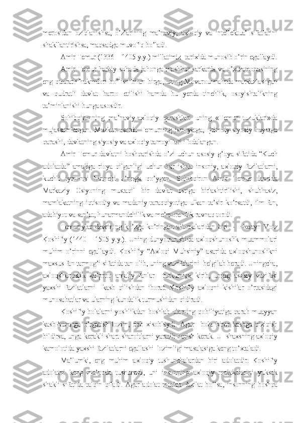 merosidan   oziqlanishsa,   o’zlarining   ma’naviy,   axloqiy   va   intellektual   sifatlarini
shakllantirishsa, maqsadga muvofiq bo’ladi.
Amir Temur (1336 – 1405 y.y.) millatimiz  tarixida munosib o’rin egallaydi.
Amir Temur harbiy sohada jahonga mashhur sarkarda va o’z zamonasining
eng qudratli hukmdori bo’lish bilan birga, uning Movarounnahrda markazlashgan
va   qudratli   davlat   barpo   etilishi   hamda   bu   yerda   tinchlik,   osoyishtalikning
ta’minlanishi bunga asosdir. 
Sohibqironning   ma’naviy-axloqiy   qarashlari   uning   «Temur   tuzuklari»da
mujassamlangan.   Mazkur   asarda   Temurning   jamiyatga,   ijtimoiy-siyosiy   hayotga
qarashi, davlatning siyosiy va axloqiy tamoyillari ifodalangan.
Amir   Temur   davlatni   boshqarishda   o’zi   uchun  asosiy   g’oya   sifatida   “Kuch
adolatda”   amaliga   rioya   qilganligi   uchun   har   ishda   insoniy,   axloqiy   fazilatlarni,
kuchli   iymonni   birinchi   o’ringa   qo’ygan.   Sohibqiron   Amir   Temur   davrida
Markaziy   Osiyoning   mustaqil   bir   davlat   ostiga   birlashtirilishi,   shubhasiz,
mamlakatning   iqtisodiy   va   madaniy   taraqqiyotiga   ulkan   ta’sir   ko’rsatdi,   ilm-fan,
adabiyot va san’at, hunarmandchilik va me’morchilik ravnaq topdi. 
Temuriylar   davrining   ko’zga   ko’ringan   allomalaridan   biri   –     Husayn   Voiz
Koshifiy   (1440   –   1505   y.y.).   Uning   dunyoqarashida   axloqshunoslik   muammolari
muhim   o’rinni   egallaydi.   Koshifiy   “Axloqi   Muhsiniy”   asarida   axloqshunoslikni
maxsus fan tarmog’i sifatida tan olib, uning vazifalarini  belgilab beradi. Uningcha,
axloqshunoslik   ko’proq   amaliy   fanlar     turkumiga   kirib,   uning   asosiy   vazifasi
yaxshi   fazilatlarni     kasb   qilishdan   iborat.   Koshifiy   axloqni   kishilar   o’rtasidagi
munosabatlar va ularning kundalik turmushidan qidiradi.
Koshifiy bolalarni yoshlikdan boshlab ularning qobiliyatiga qarab muayyan
kasb-hunarga   o’rgatish   lozim,   deb   xisoblaydi.   Agar     bola   biror   kasbga   qiziqish
bildirsa, unga kerakli shart-sharoitlarni yaratib berish kerak. U   shaxsning axloqiy
kamolotida yaxshi fazilatlarni egallashi  lozimligi masalasiga keng to’xtaladi.
Ma’lumki,   eng   muhim   axloqiy   tushunchalardan   biri   adolatdir.   Koshifiy
adolatni   keng   ma’noda   tushunadi,   uni   insonning   axloqiy   malakalarini   yuksak
shakli   sifatida   talqin   qiladi.   Agar   adolat   mutlaq   fazilat   bo’lsa,   insonning   boshqa 